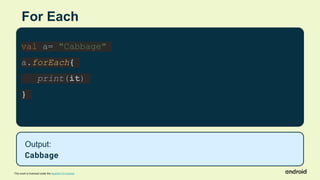 This work is licensed under the Apache 2.0 License
For Each
val a= "Cabbage"
a.forEach{
print(it)
}
Output:
Cabbage
 