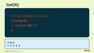 This work is licensed under the Apache 2.0 License
listOf()
val a= listOf(1,2,3,4,5)
a.forEach{
print("$it ")
}
Output:
1 2 3 4 5
 