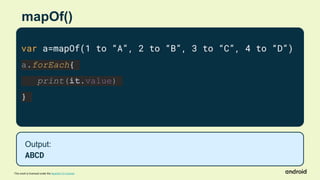 This work is licensed under the Apache 2.0 License
mapOf()
var a=mapOf(1 to “A”, 2 to “B”, 3 to “C”, 4 to “D”)
a.forEach{
print(it.value)
}
Output:
ABCD
 