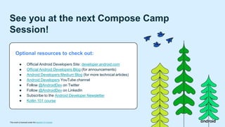 This work is licensed under the Apache 2.0 License
See you at the next Compose Camp
Session!
Optional resources to check out:
● Official Android Developers Site: developer.android.com
● Official Android Developers Blog (for announcements)
● Android Developers Medium Blog (for more technical articles)
● Android Developers YouTube channel
● Follow @AndroidDev on Twitter
● Follow @AndroidDev on LinkedIn
● Subscribe to the Android Developer Newsletter
● Kotlin 101 course
 