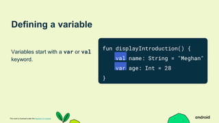 This work is licensed under the Apache 2.0 License
Defining a variable
Variables start with a var or val
keyword.
fun displayIntroduction() {
val name: String = "Meghan"
var age: Int = 28
}
 