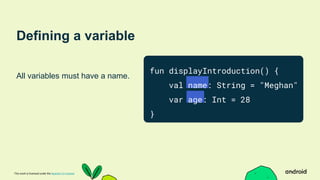 This work is licensed under the Apache 2.0 License
Defining a variable
All variables must have a name.
fun displayIntroduction() {
val name: String = "Meghan"
var age: Int = 28
}
 