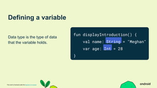 This work is licensed under the Apache 2.0 License
Defining a variable
Data type is the type of data
that the variable holds.
fun displayIntroduction() {
val name: String = "Meghan"
var age: Int = 28
}
 