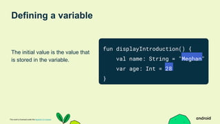 This work is licensed under the Apache 2.0 License
Defining a variable
The initial value is the value that
is stored in the variable.
fun displayIntroduction() {
val name: String = "Meghan"
var age: Int = 28
}
 