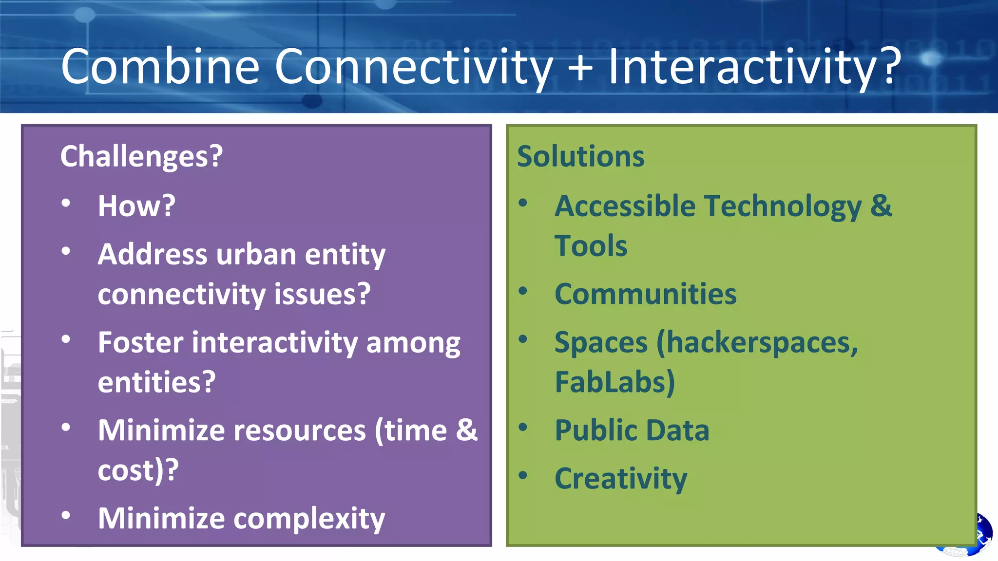 Combine Connectivity + Interactivity? 
Challenges? 
• How? 
• Address urban entity 
connectivity issues? 
• Foster interactivity among 
entities? 
• Minimize resources (time & 
cost)? 
• Minimize complexity 
Solutions 
• Accessible Technology & 
Tools 
• Communities 
• Spaces (hackerspaces, 
FabLabs) 
• Public Data 
• Creativity 
 