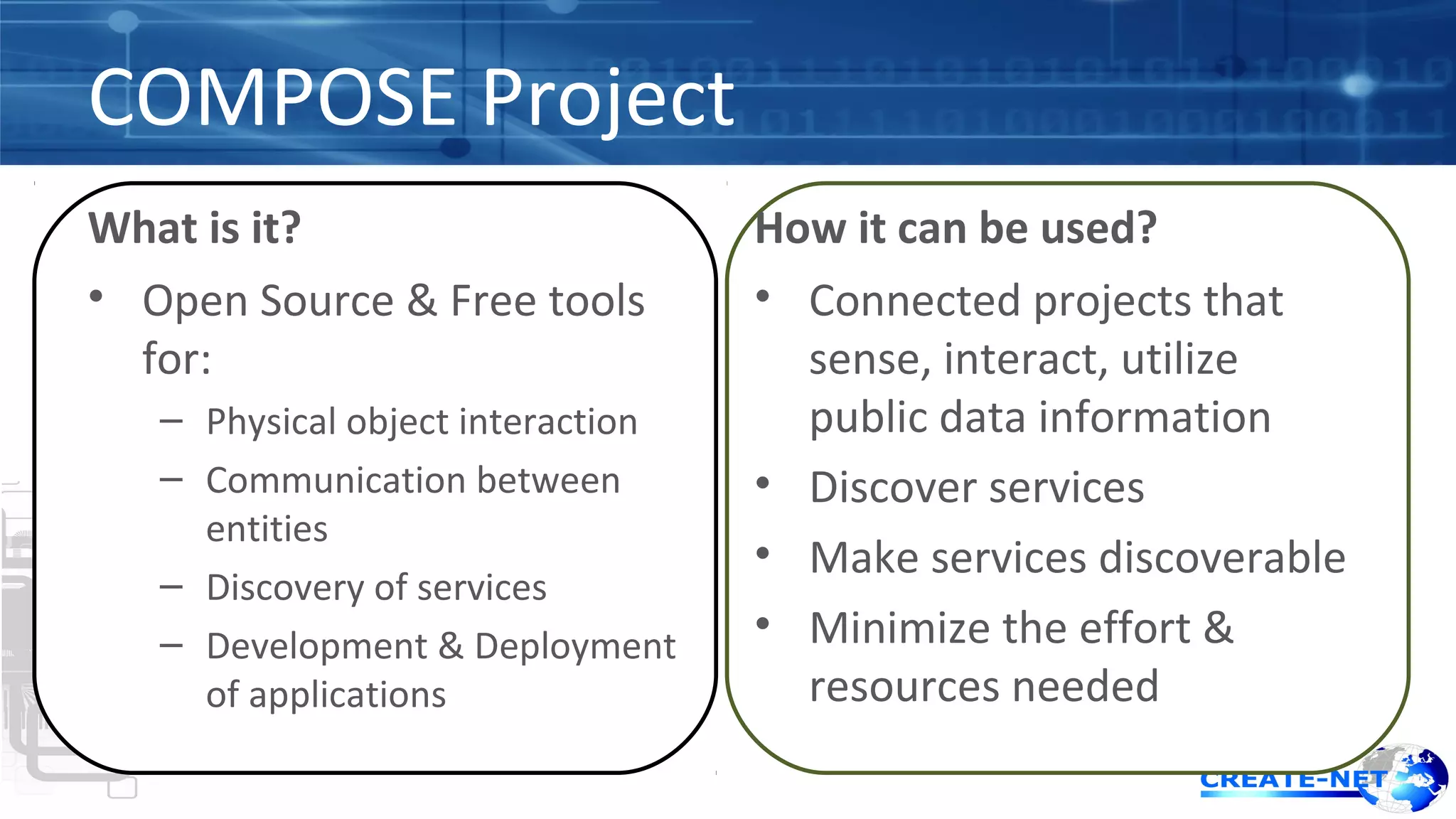COMPOSE Project 
What is it? 
• Open Source & Free tools 
for: 
– Physical object interaction 
– Communication between 
entities 
– Discovery of services 
– Development & Deployment 
of applications 
How it can be used? 
• Connected projects that 
sense, interact, utilize 
public data information 
• Discover services 
• Make services discoverable 
• Minimize the effort & 
resources needed 
 