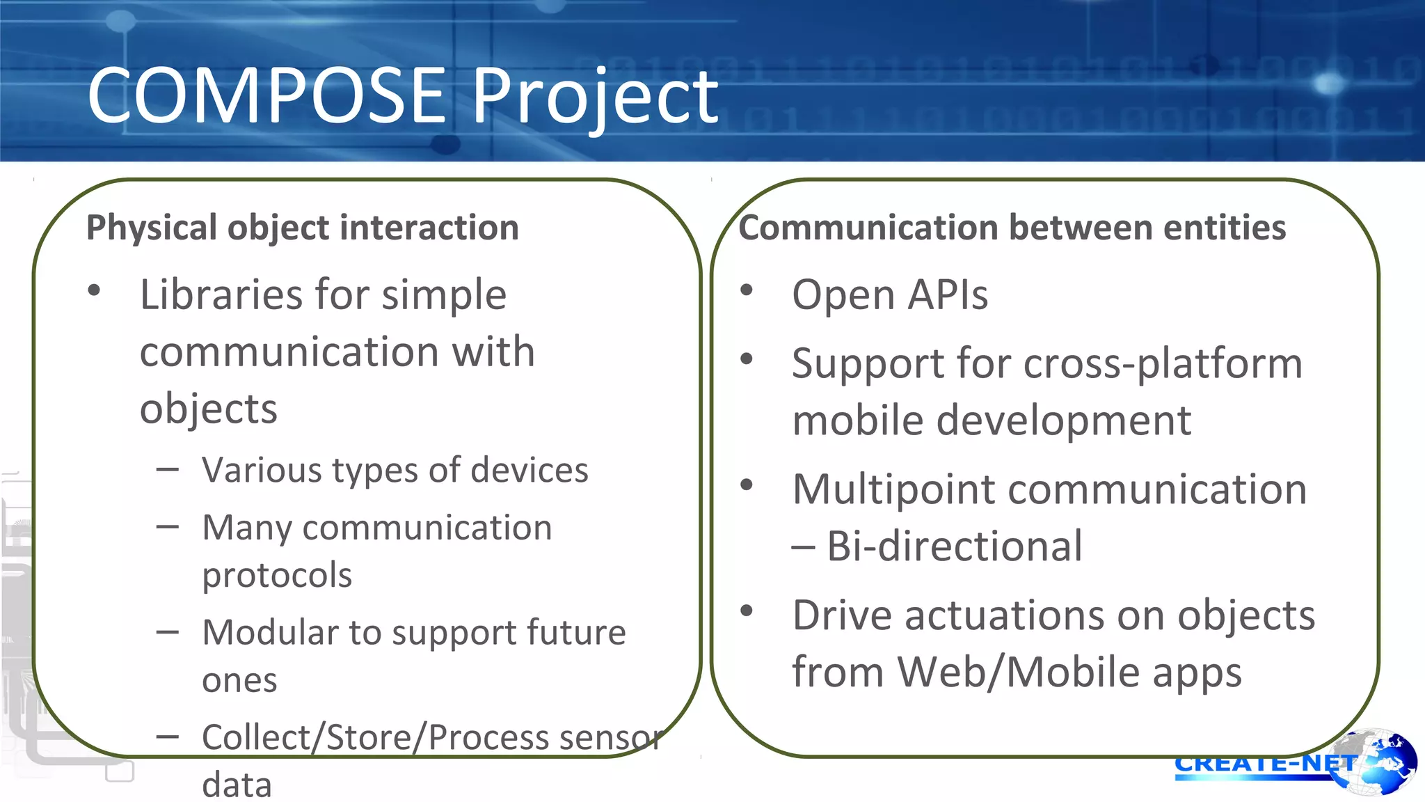 COMPOSE Project 
Physical object interaction 
• Libraries for simple 
communication with 
objects 
– Various types of devices 
– Many communication 
protocols 
– Modular to support future 
ones 
– Collect/Store/Process sensor 
data 
Communication between entities 
• Open APIs 
• Support for cross-platform 
mobile development 
• Multipoint communication 
– Bi-directional 
• Drive actuations on objects 
from Web/Mobile apps 
 