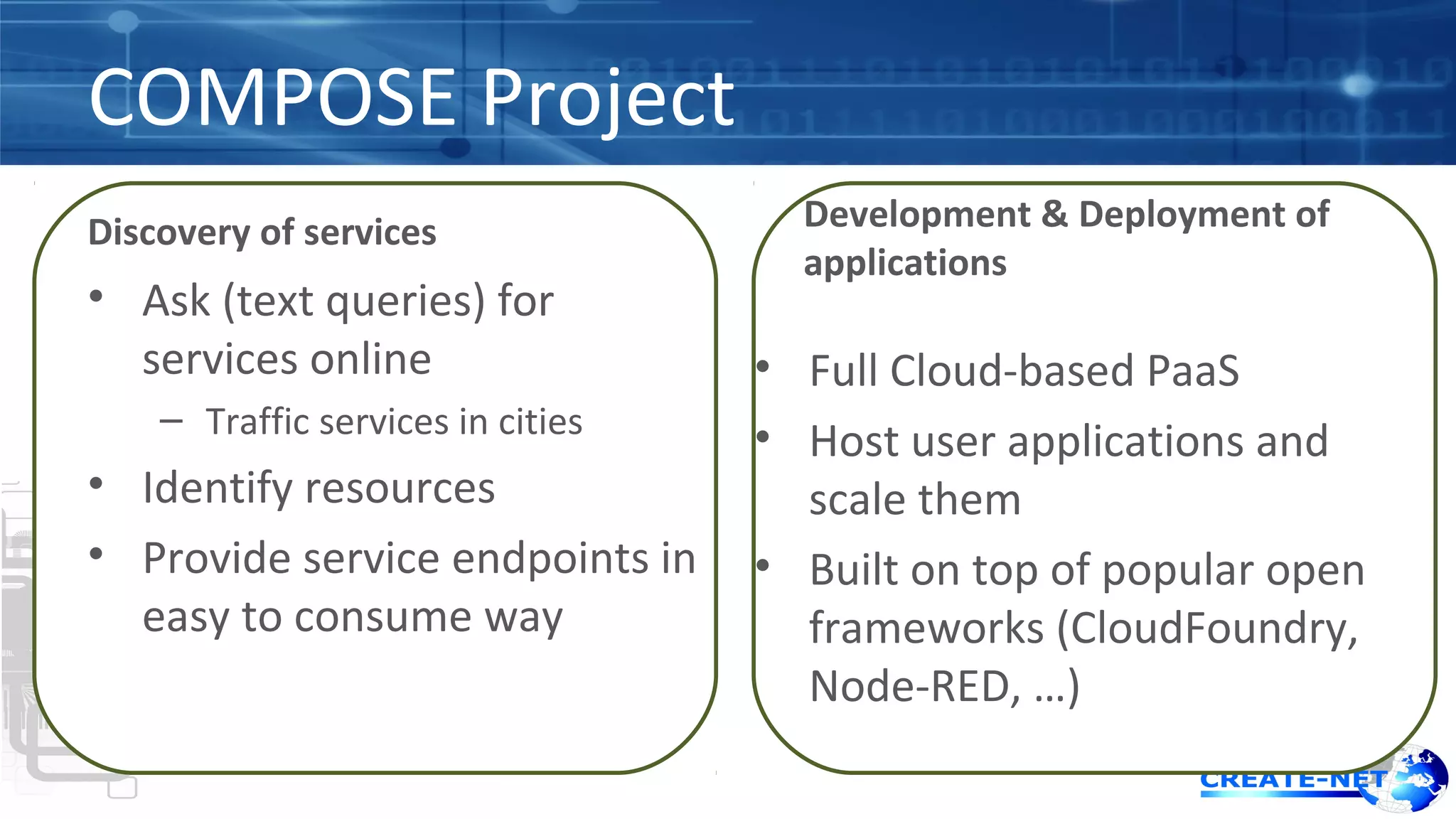 COMPOSE Project 
Discovery of services 
• Ask (text queries) for 
services online 
– Traffic services in cities 
• Identify resources 
• Provide service endpoints in 
easy to consume way 
Development & Deployment of 
applications 
• Full Cloud-based PaaS 
• Host user applications and 
scale them 
• Built on top of popular open 
frameworks (CloudFoundry, 
Node-RED, …) 
 
