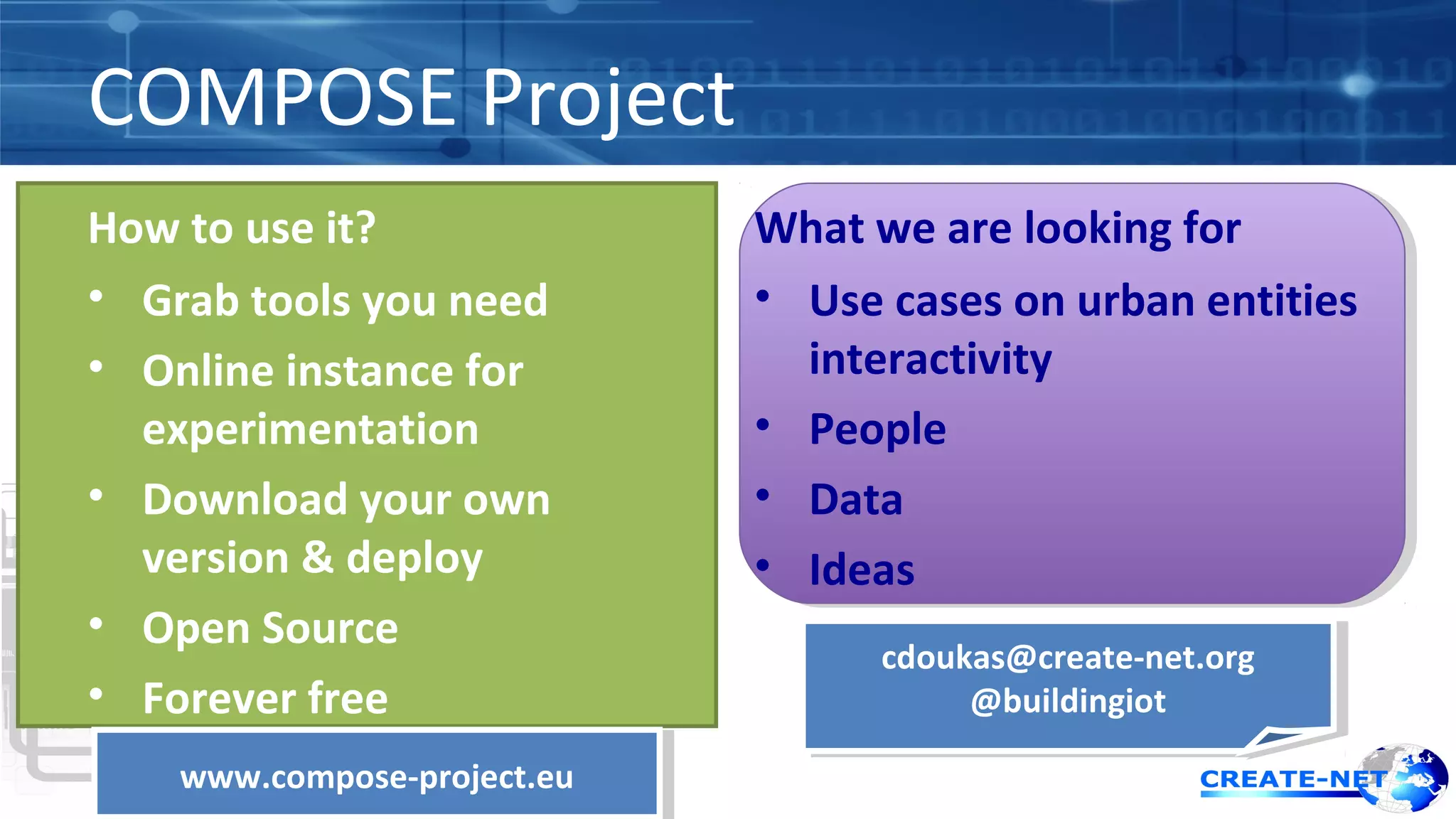 COMPOSE Project 
How to use it? 
• Grab tools you need 
• Online instance for 
experimentation 
• Download your own 
version & deploy 
• Open Source 
• Forever free 
What we are looking for 
• Use cases on urban entities 
interactivity 
• People 
• Data 
• Ideas 
cdoukas@create-net.org 
cdoukas@create-net.org 
@buildingiot 
@buildingiot 
wwwwww.c.coommppoossee-p-prroojejecctt.e.euu 
 