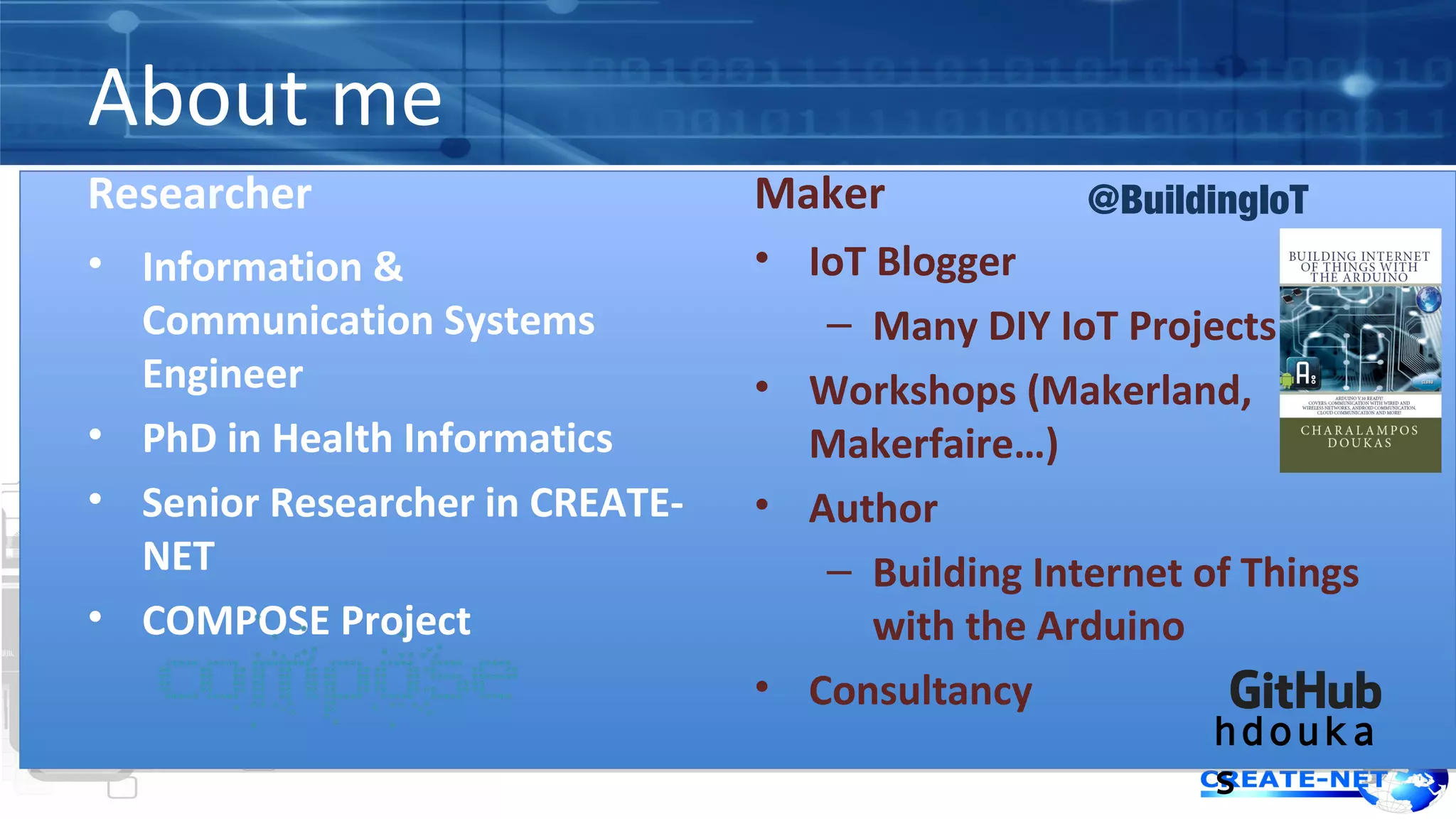 About me 
Researcher 
• Information & 
Communication Systems 
Engineer 
• PhD in Health Informatics 
• Senior Researcher in CREATE-NET 
• COMPOSE Project 
Maker 
• IoT Blogger 
– Many DIY IoT Projects 
• Workshops (Makerland, 
Makerfaire…) 
• Author 
– Building Internet of Things 
with the Arduino 
• Consultancy 
@BuildingIoT 
hdouka 
s 
 