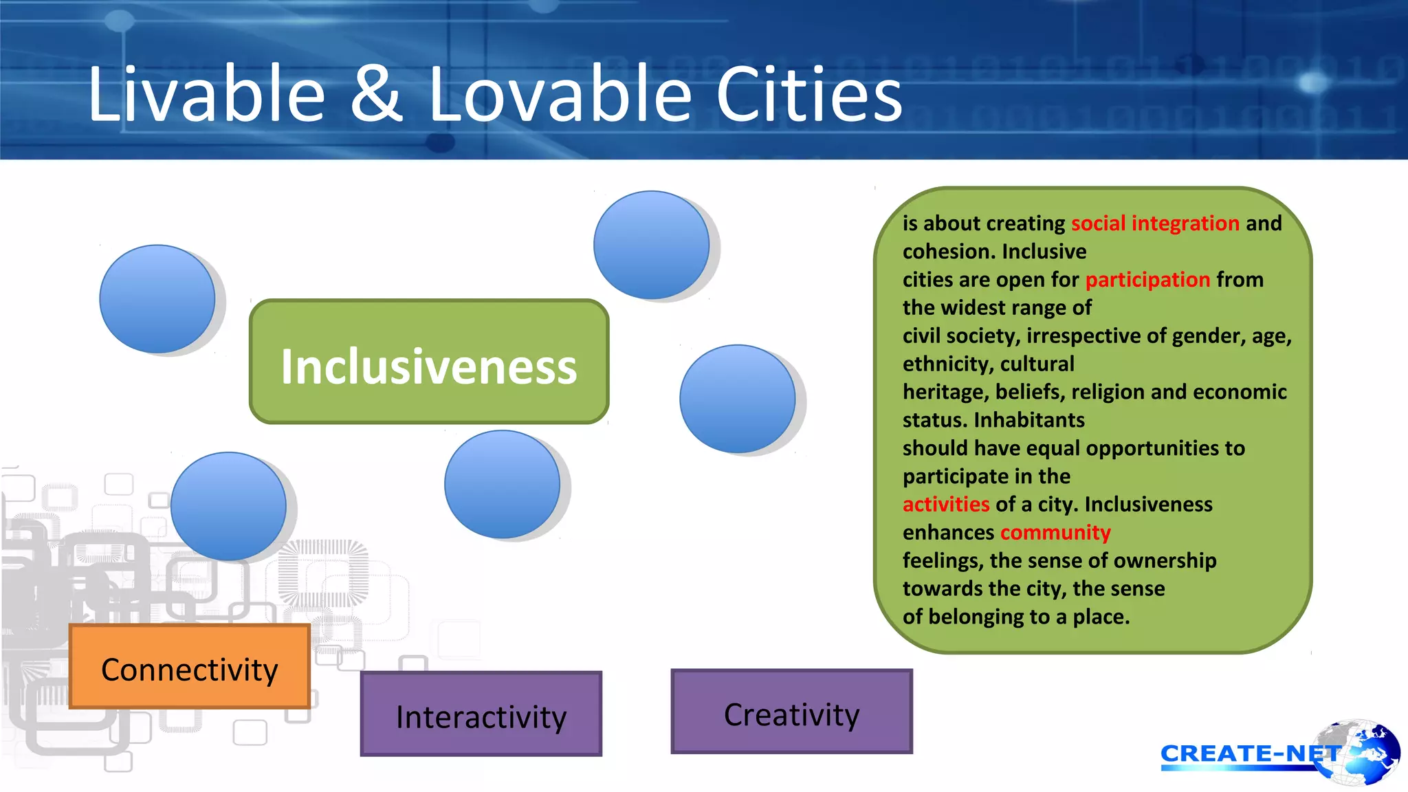 Livable & Lovable Cities 
Inclusiveness 
is about creating social integration and 
cohesion. Inclusive 
cities are open for participation from 
the widest range of 
civil society, irrespective of gender, age, 
ethnicity, cultural 
heritage, beliefs, religion and economic 
status. Inhabitants 
should have equal opportunities to 
participate in the 
activities of a city. Inclusiveness 
enhances community 
feelings, the sense of ownership 
towards the city, the sense 
of belonging to a place. 
Connectivity 
Interactivity Creativity 
 