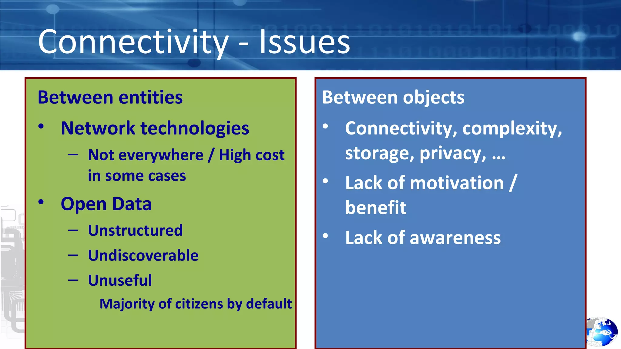 Connectivity - Issues 
Between entities 
• Network technologies 
– Not everywhere / High cost 
in some cases 
• Open Data 
– Unstructured 
– Undiscoverable 
– Unuseful 
Majority of citizens by default 
Between objects 
• Connectivity, complexity, 
storage, privacy, … 
• Lack of motivation / 
benefit 
• Lack of awareness 
 