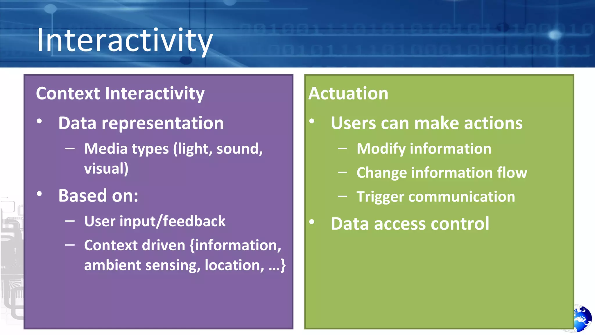 Interactivity 
Context Interactivity 
• Data representation 
– Media types (light, sound, 
visual) 
• Based on: 
– User input/feedback 
– Context driven {information, 
ambient sensing, location, …} 
Actuation 
• Users can make actions 
– Modify information 
– Change information flow 
– Trigger communication 
• Data access control 
 