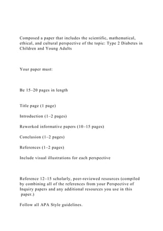Composed a paper that includes the scientific, mathematical,
ethical, and cultural perspective of the topic: Type 2 Diabetes in
Children and Young Adults
Your paper must:
Be 15–20 pages in length
Title page (1 page)
Introduction (1–2 pages)
Reworked informative papers (10–15 pages)
Conclusion (1–2 pages)
References (1–2 pages)
Include visual illustrations for each perspective
Reference 12–15 scholarly, peer-reviewed resources (compiled
by combining all of the references from your Perspective of
Inquiry papers and any additional resources you use in this
paper.)
Follow all APA Style guidelines.
 