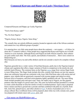 Composed Kenyans and Happy-go-Lucky Nigerians Essay
Composed Kenyans and Happy–go–Lucky Nigerians
"You're from Kenya, right?"
"No, I'm from Nigeria."
"Nigeria, Kenya. Kenya, Nigeria. Same thing."
"No, actually they are entirely different countries located at opposite ends of the African continent
and contain two very different groups of people."
It is amazing how very little some people know about the continent –– not country –– of Africa, let
alone the 57 countries within it. Some people have suggested that Kenya and Nigeria are in South
America or even Australia. Although Kenya and Nigeria are both African countries, their cultures
are quite unlike each other. The food, speech, and methods of interaction ... Show more content on
Helpwriting.net ...
Most Kenyans are heavy tea and coffee drinkers and do not consider a meal to be complete without
chai.
Nigerians generally have a wider variety of food than Kenyans, partly due to the Nigerian tropical
climate and vegetation that offers a larger variation of foods in comparison to the mostly dry and
unfertile land of Kenya. The common items on the Nigerian menu range from various finger foods
to more filling items. The finger foods include chin chin, crunchy little donuts cut into tiny squares
about one centimeter long and one centimeter wide, kose, little fried bean cakes with onions and red
peppers, suya, kabobs that are generously seasoned with cayenne pepper and staked on sticks
between slices of tomatoes, and fried sweet plantains lightly sprinkled with salt. The more filling
foods include pounded yams and egusi soup. Yams, the staple crop in Nigeria, are like gigantic
potatoes often the length of a grown man's arm. The yams are boiled and then pounded in a mortar
to create a dish dissimilar in taste but similar in looks to mashed potatoes. Egusi soup is prepared
from a melon seed that is ground into a powder and then combined with palm oil, crayfish, fresh
fish, stock fish, spinach leaves, and either chicken or beef. A choice of pounded yam or rice is
always offered. Rice in different forms will be prepared: plain white rice with a tomato stew, jollof
rice prepared with tomato sauce and carrots, peas, and
... Get more on HelpWriting.net ...
 