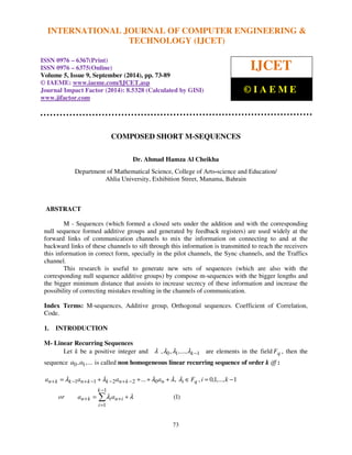 INTERNATIONAL JOURNAL OF COMPUTER ENGINEERING & 
International Journal of Computer Engineering and Technology (IJCET), ISSN 0976-6367(Print), 
ISSN 0976 - 6375(Online), Volume 5, Issue 9, September (2014), pp. 73-89 © IAEME 
= l + l + + l + l l 
Î = − 
... , , 0,1,..., 1 
a a a a F i k 
n k k n k k n k n i q 
73 
 
COMPOSED SHORT M-SEQUENCES 
Dr. Ahmad Hamza Al Cheikha 
Department of Mathematical Science, College of Arts-science and Education/ 
Ahlia University, Exhibition Street, Manama, Bahrain 
ABSTRACT 
M - Sequences (which formed a closed sets under the addition and with the corresponding 
null sequence formed additive groups and generated by feedback registers) are used widely at the 
forward links of communication channels to mix the information on connecting to and at the 
backward links of these channels to sift through this information is transmitted to reach the receivers 
this information in correct form, specially in the pilot channels, the Sync channels, and the Traffics 
channel. 
This research is useful to generate new sets of sequences (which are also with the 
corresponding null sequence additive groups) by compose m-sequences with the bigger lengths and 
the bigger minimum distance that assists to increase secrecy of these information and increase the 
possibility of correcting mistakes resulting in the channels of communication. 
Index Terms: M-sequences, Additive group, Orthogonal sequences. Coefficient of Correlation, 
Code. 
1. INTRODUCTION 
M- Linear Recurring Sequences 
Let k be a positive integer and l ,l0,l1,...,lk −1 are elements in the field Fq , then the 
sequence a0,a1,... 
is called non homogeneous linear recurring sequence of order k iff : 
(1) 
+ − + − − + − 
1 1 2 2 0 
 − 
1 
= + 
l l 
or a a 
+ + 
n k i n i 
= 
1 
k 
i 
TECHNOLOGY (IJCET) 
ISSN 0976 – 6367(Print) 
ISSN 0976 – 6375(Online) 
Volume 5, Issue 9, September (2014), pp. 73-89 
© IAEME: www.iaeme.com/IJCET.asp 
Journal Impact Factor (2014): 8.5328 (Calculated by GISI) 
www.jifactor.com 
 
IJCET 
© I A E M E 
 