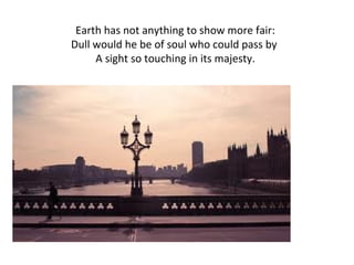 Earth has not anything to show more fair: Dull would he be of soul who could pass by  A sight so touching in its majesty. 