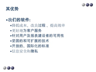 其优势

•我们的软件:
 •降低成本、改良过程 、提高效率
 •更好地为客户服务
 •针对用户及报表建设者的可用性
 •坚固的和可扩展的技术
 •开放的、国际化的标准
 •信息安全和隐私
 
