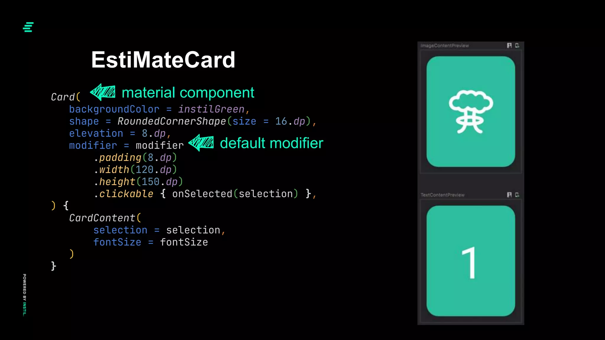 Card(
backgroundColor = instilGreen,
shape = RoundedCornerShape(size = 16.dp),
elevation = 8.dp,
modifier = modifier
.padding(8.dp)
.width(120.dp)
.height(150.dp)
.clickable { onSelected(selection) },
) {
CardContent(
selection = selection,
fontSize = fontSize
)
}
EstiMateCard
default modifier
material component
 