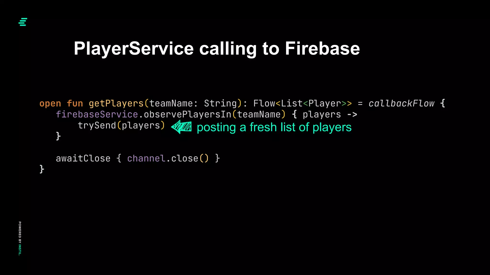 open fun getPlayers(teamName: String): Flow<List<Player>> = callbackFlow {
firebaseService.observePlayersIn(teamName) { players ->
trySend(players)
}
awaitClose { channel.close() }
}
PlayerService calling to Firebase
posting a fresh list of players
 