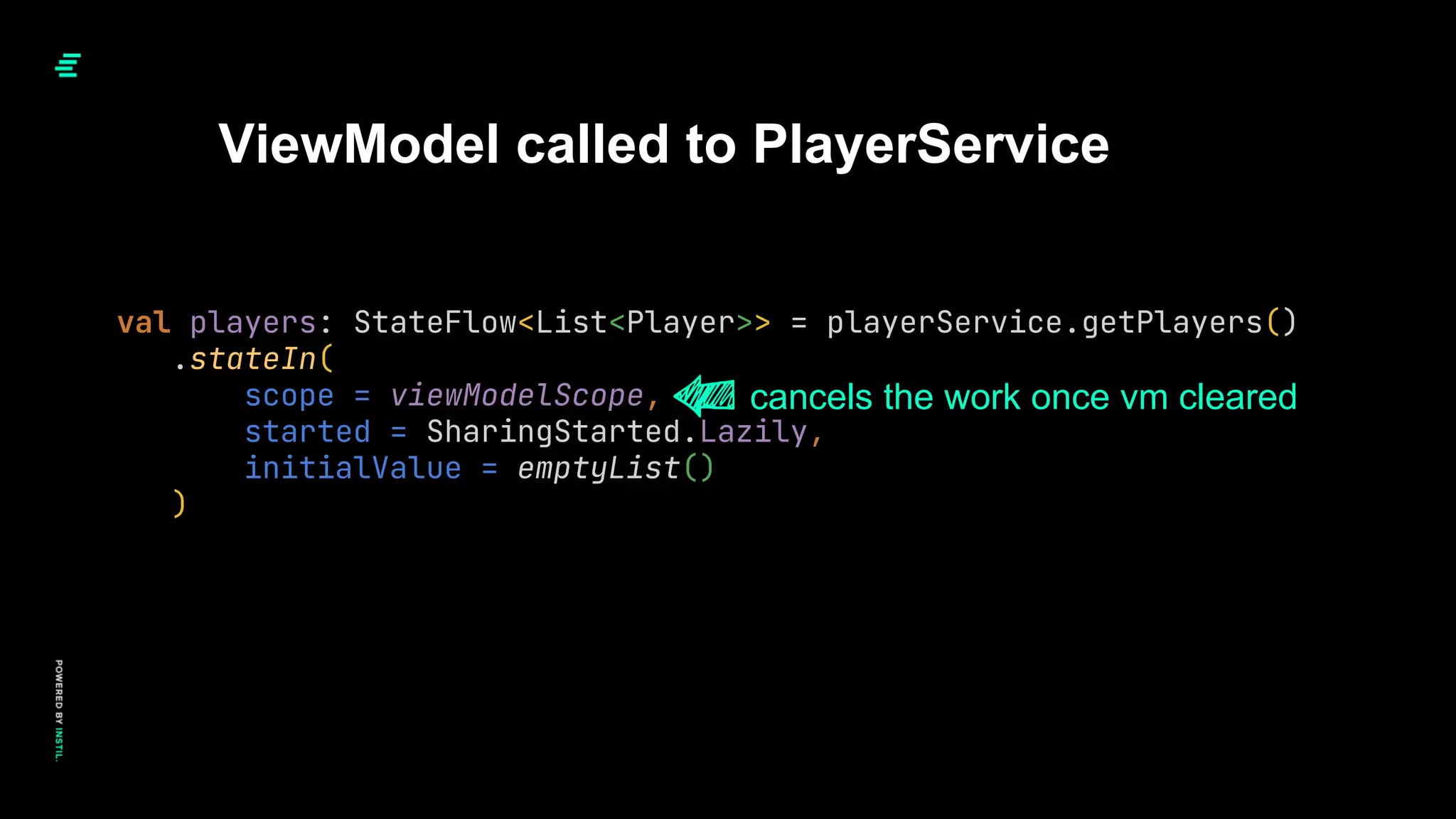 val players: StateFlow<List<Player>> = playerService.getPlayers()
.stateIn(
scope = viewModelScope,
started = SharingStarted.Lazily,
initialValue = emptyList()
)
ViewModel called to PlayerService
cancels the work once vm cleared
 