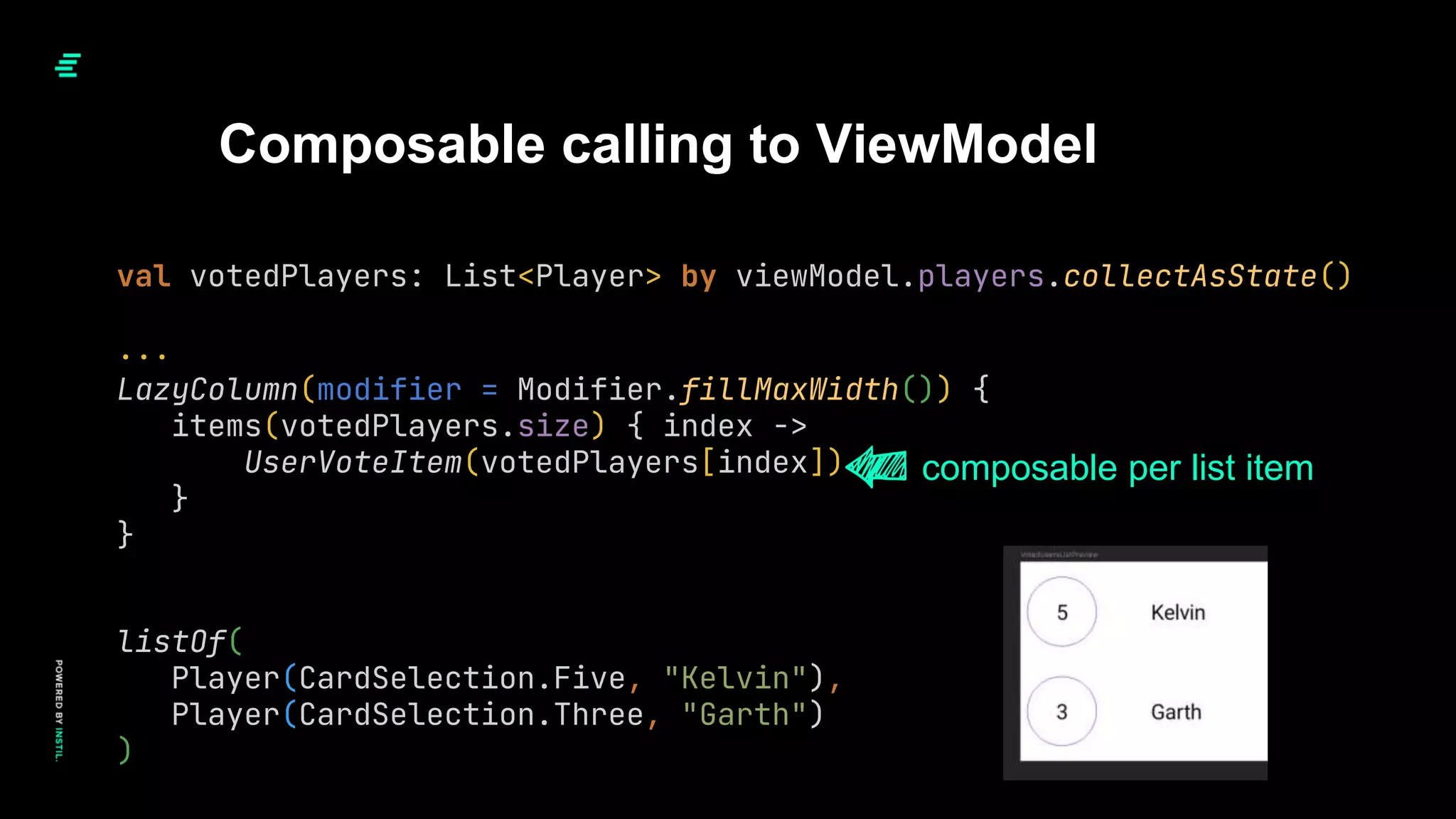 val votedPlayers: List<Player> by viewModel.players.collectAsState()
...
Composable calling to ViewModel
LazyColumn(modifier = Modifier.fillMaxWidth()) {
items(votedPlayers.size) { index ->
UserVoteItem(votedPlayers[index])
}
}
composable per list item
listOf(
Player(CardSelection.Five, "Kelvin"),
Player(CardSelection.Three, "Garth")
)
 