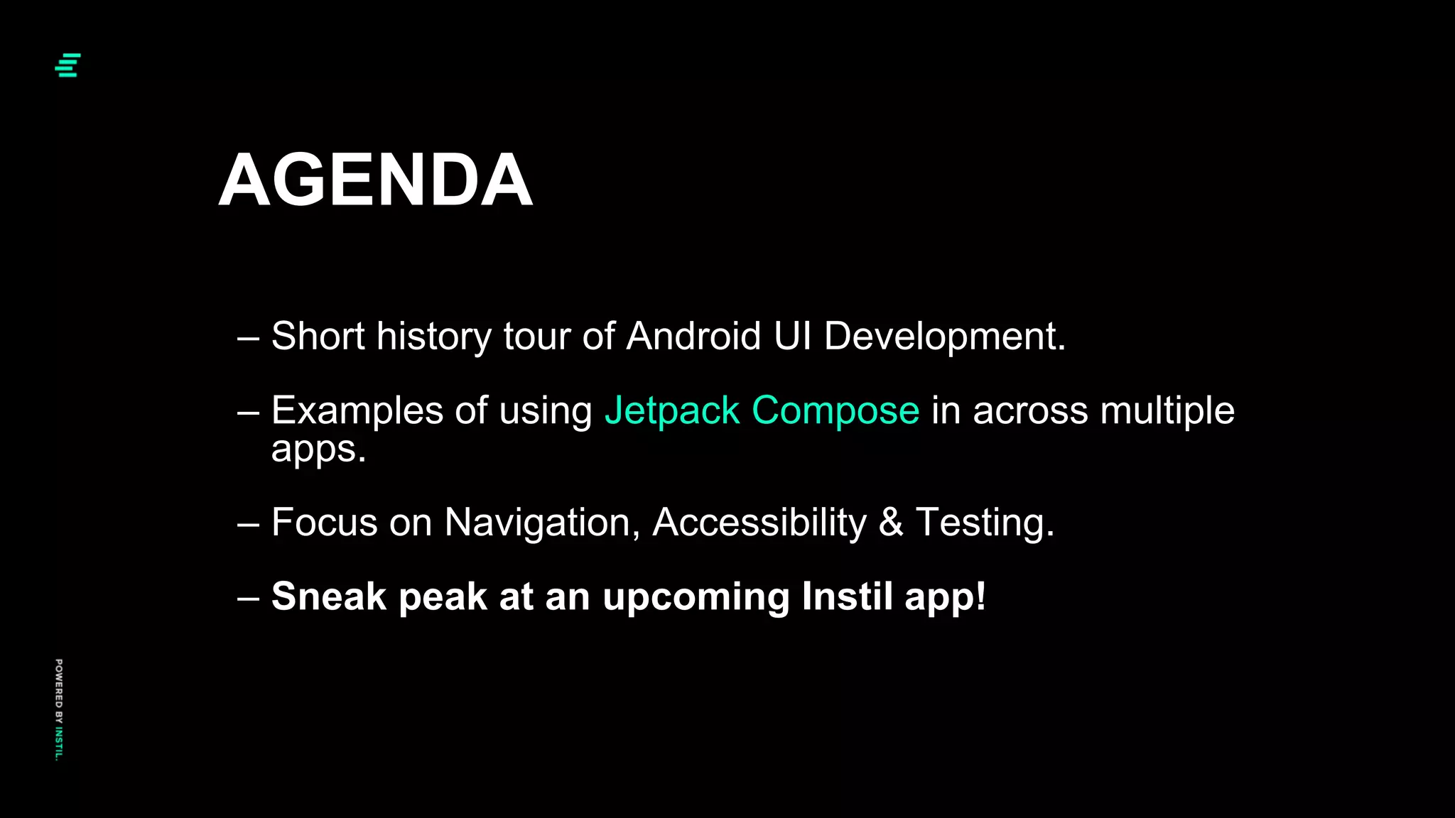 – Short history tour of Android UI Development.
– Examples of using Jetpack Compose in across multiple
apps.
– Focus on Navigation, Accessibility & Testing.
– Sneak peak at an upcoming Instil app!
AGENDA
 