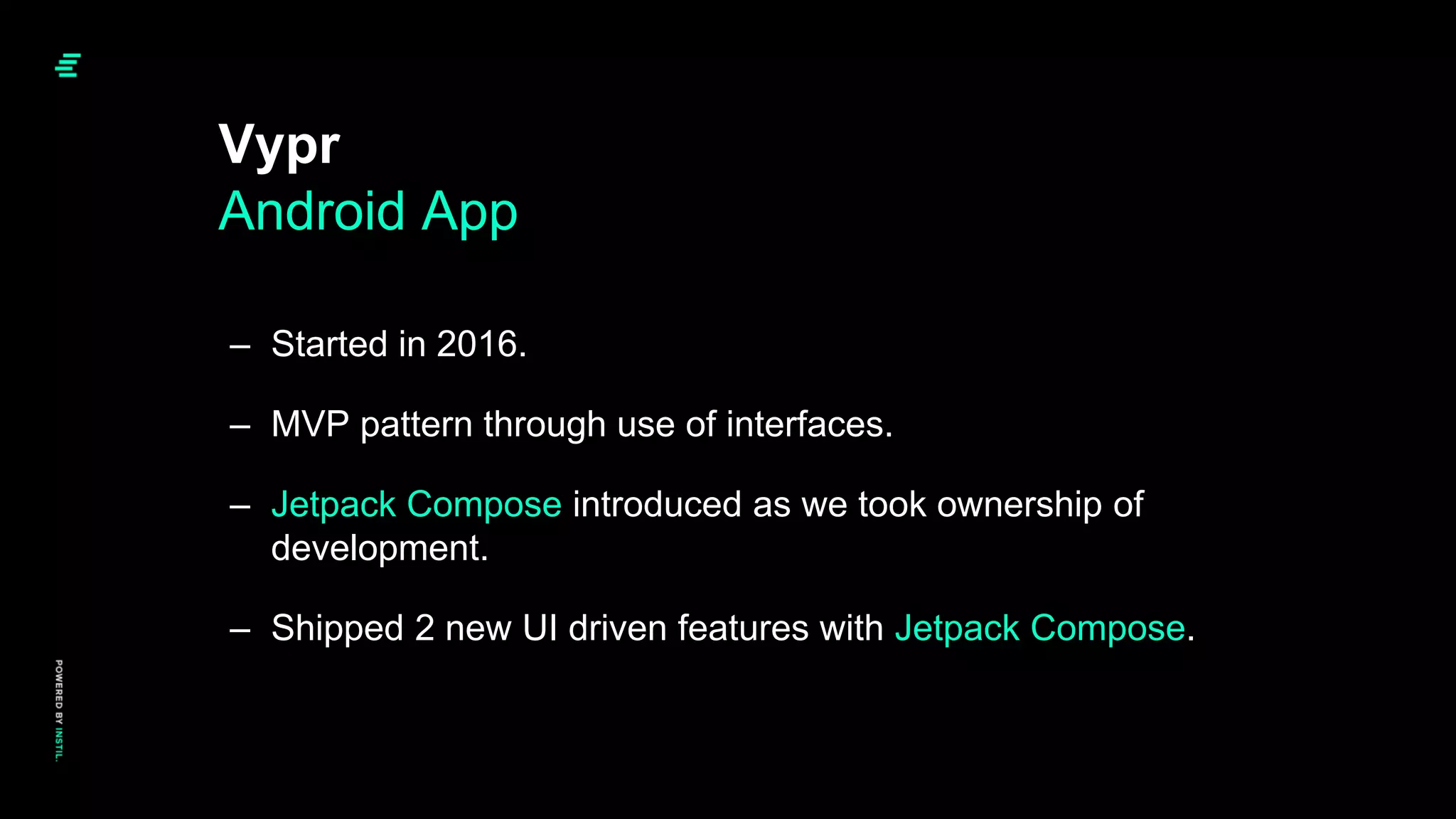 – Started in 2016.
– MVP pattern through use of interfaces.
– Jetpack Compose introduced as we took ownership of
development.
– Shipped 2 new UI driven features with Jetpack Compose.
Vypr
Android App
 