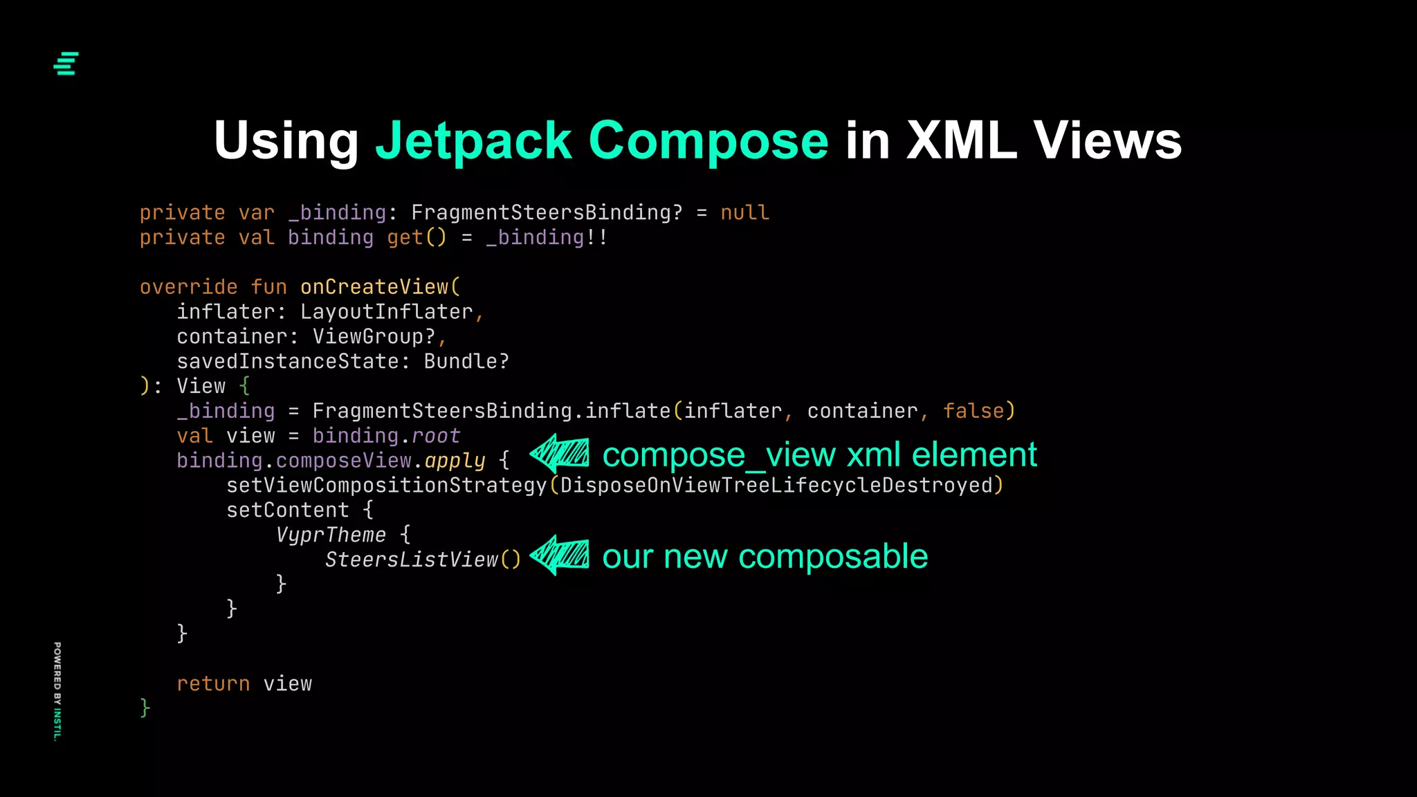 Using Jetpack Compose in XML Views
private var _binding: FragmentSteersBinding? = null
private val binding get() = _binding!!
override fun onCreateView(
inflater: LayoutInflater,
container: ViewGroup?,
savedInstanceState: Bundle?
): View {
_binding = FragmentSteersBinding.inflate(inflater, container, false)
val view = binding.root
binding.composeView.apply {
setViewCompositionStrategy(DisposeOnViewTreeLifecycleDestroyed)
setContent {
VyprTheme {
SteersListView()
}
}
}
return view
}
compose_view xml element
our new composable
 