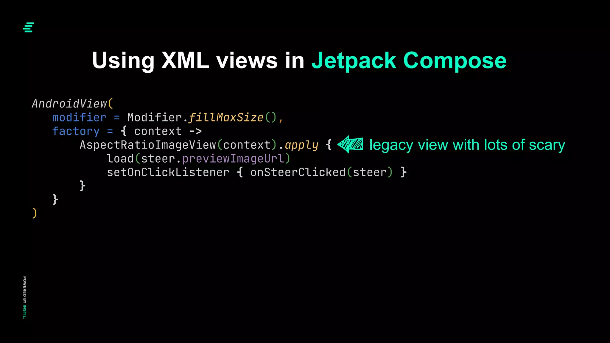 Using XML views in Jetpack Compose
AndroidView(
modifier = Modifier.fillMaxSize(),
factory = { context ->
AspectRatioImageView(context).apply {
load(steer.previewImageUrl)
setOnClickListener { onSteerClicked(steer) }
}
}
)
legacy view with lots of scary
 