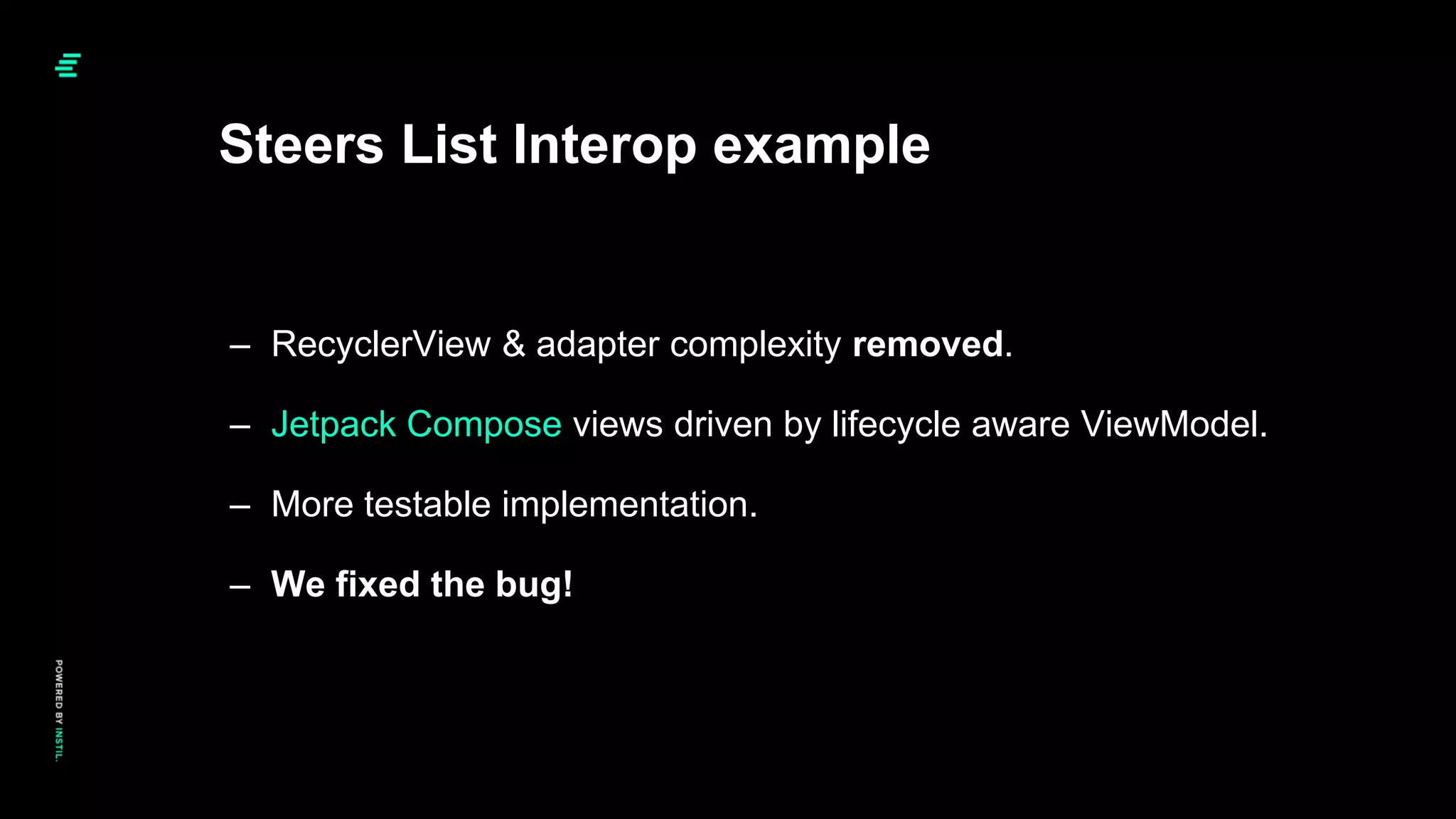 – RecyclerView & adapter complexity removed.
– Jetpack Compose views driven by lifecycle aware ViewModel.
– More testable implementation.
– We fixed the bug!
Steers List Interop example
 