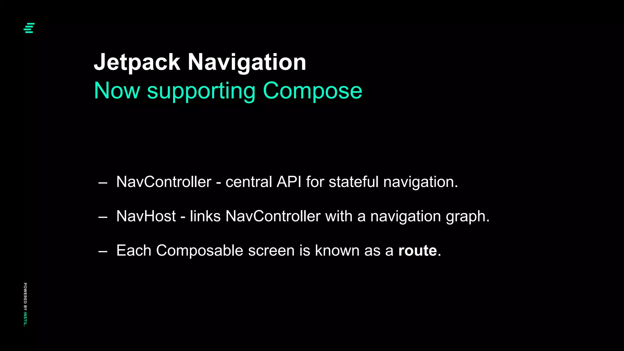 – NavController - central API for stateful navigation.
– NavHost - links NavController with a navigation graph.
– Each Composable screen is known as a route.
Jetpack Navigation
Now supporting Compose
 