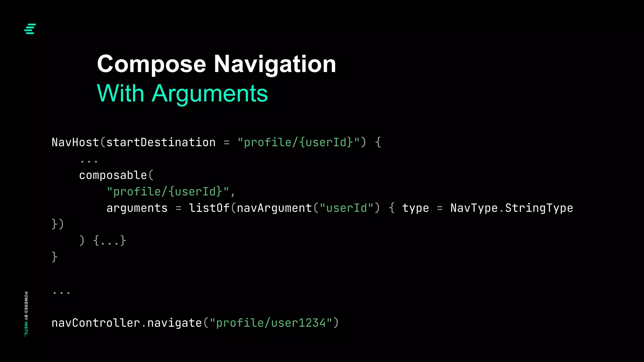 Compose Navigation
With Arguments
NavHost(startDestination = "profile/{userId}") {
...
composable(
"profile/{userId}",
arguments = listOf(navArgument("userId") { type = NavType.StringType
})
) {...}
}
...
navController.navigate("profile/user1234")
 