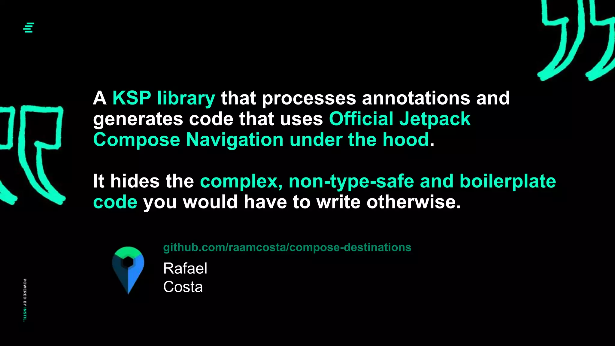 A KSP library that processes annotations and
generates code that uses Official Jetpack
Compose Navigation under the hood.
It hides the complex, non-type-safe and boilerplate
code you would have to write otherwise.
Rafael
Costa
github.com/raamcosta/compose-destinations
 