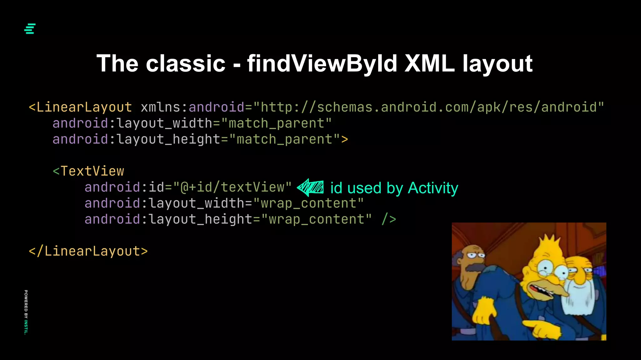The classic - findViewById XML layout
<LinearLayout xmlns:android="http://schemas.android.com/apk/res/android"
android:layout_width="match_parent"
android:layout_height="match_parent">
<TextView
android:id="@+id/textView"
android:layout_width="wrap_content"
android:layout_height="wrap_content" />
</LinearLayout>
id used by Activity
 