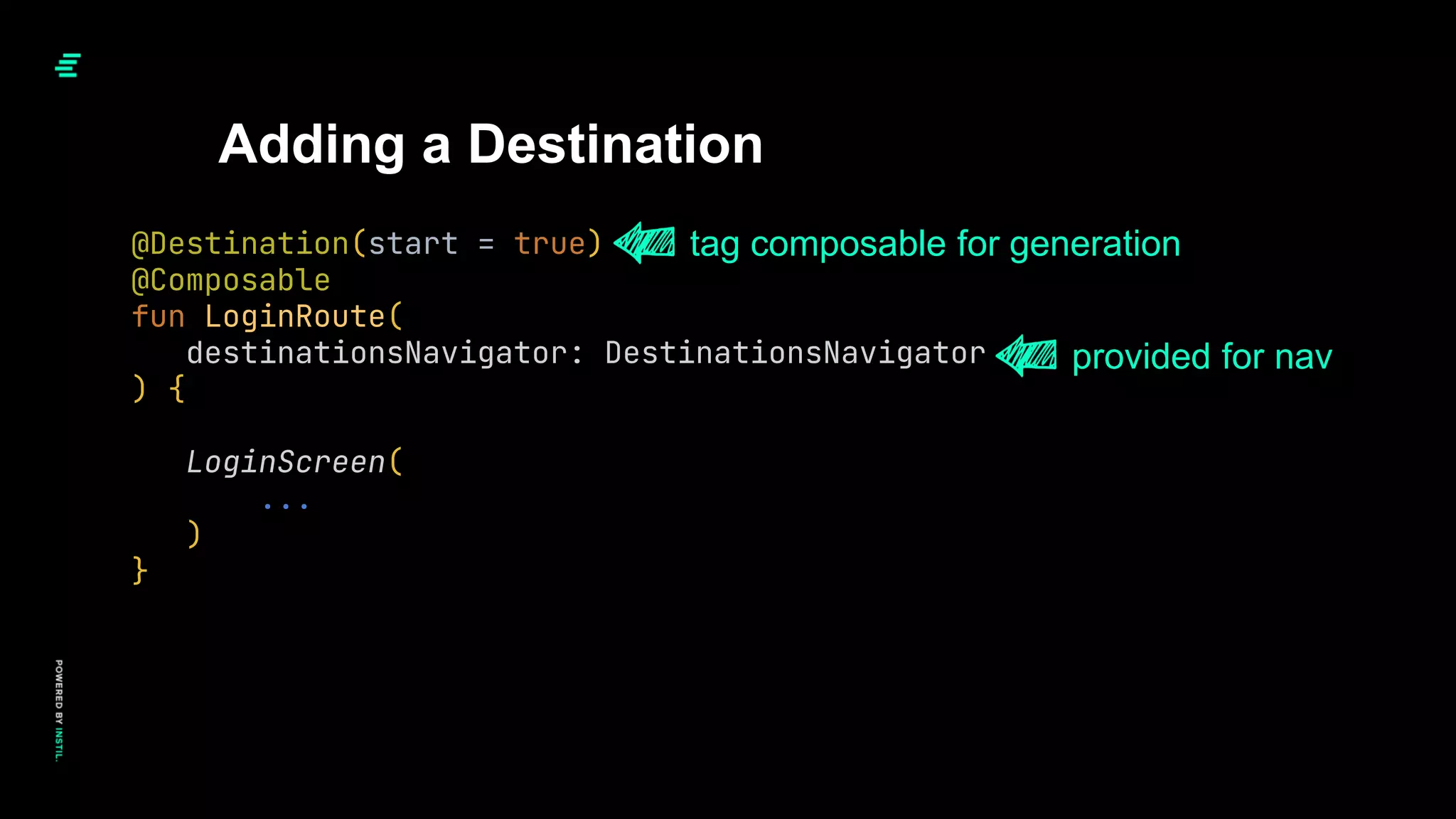 Adding a Destination
@Destination(start = true)
@Composable
fun LoginRoute(
destinationsNavigator: DestinationsNavigator
) {
LoginScreen(
...
)
}
tag composable for generation
provided for nav
 