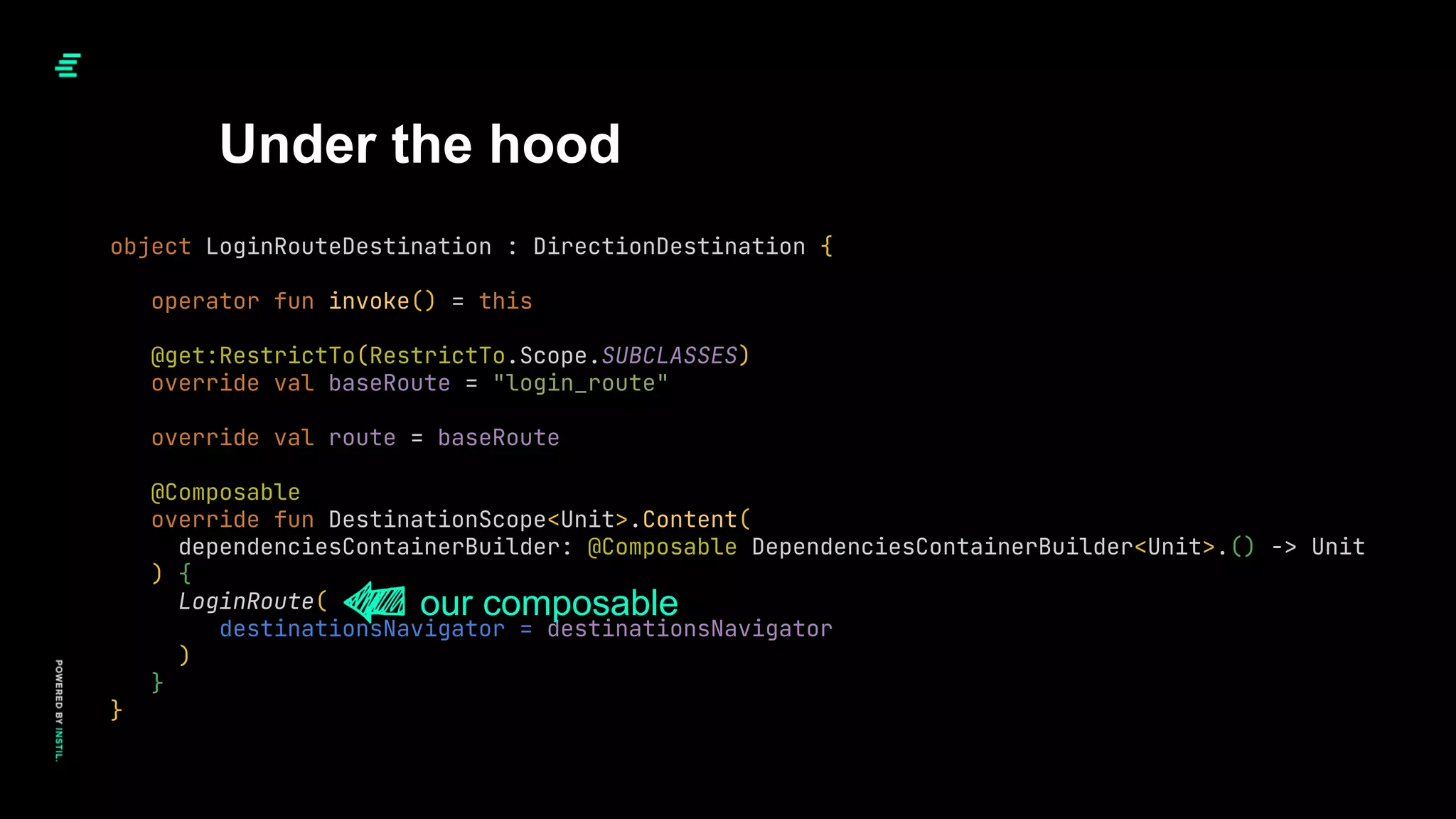 Under the hood
object LoginRouteDestination : DirectionDestination {
operator fun invoke() = this
@get:RestrictTo(RestrictTo.Scope.SUBCLASSES)
override val baseRoute = "login_route"
override val route = baseRoute
@Composable
override fun DestinationScope<Unit>.Content(
dependenciesContainerBuilder: @Composable DependenciesContainerBuilder<Unit>.() -> Unit
) {
LoginRoute(
destinationsNavigator = destinationsNavigator
)
}
}
our composable
 