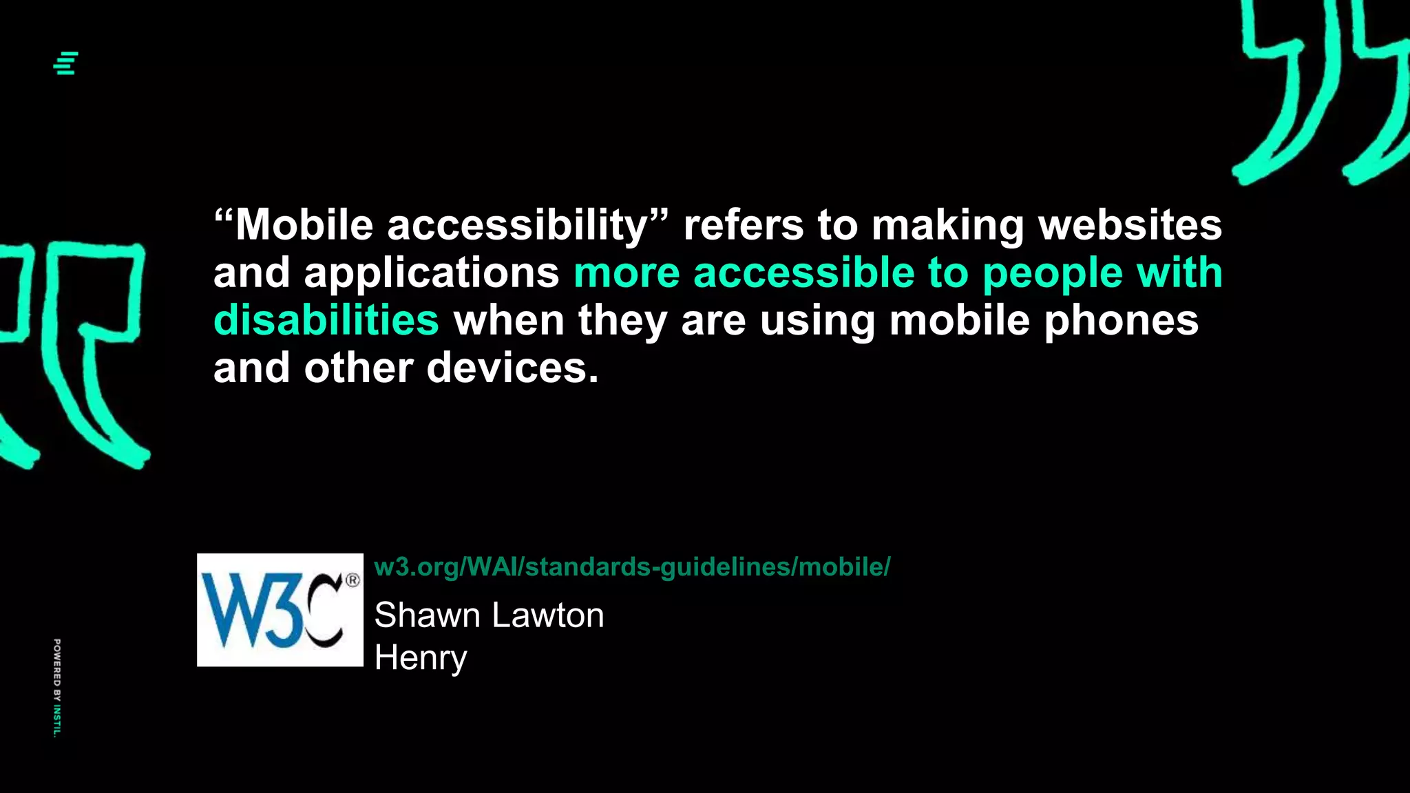 “Mobile accessibility” refers to making websites
and applications more accessible to people with
disabilities when they are using mobile phones
and other devices.
Shawn Lawton
Henry
w3.org/WAI/standards-guidelines/mobile/
 