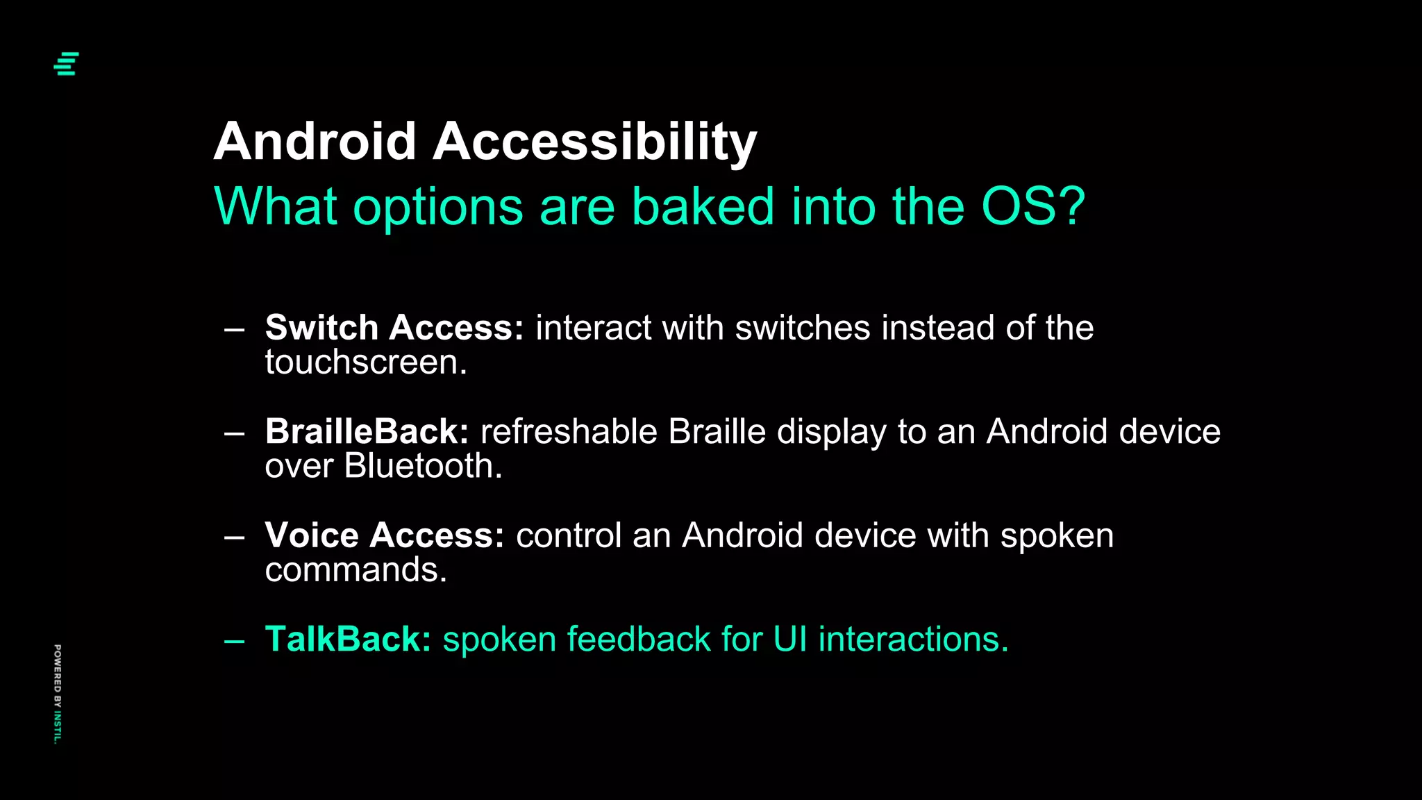 Android Accessibility
– Switch Access: interact with switches instead of the
touchscreen.
– BrailleBack: refreshable Braille display to an Android device
over Bluetooth.
– Voice Access: control an Android device with spoken
commands.
– TalkBack: spoken feedback for UI interactions.
What options are baked into the OS?
 
