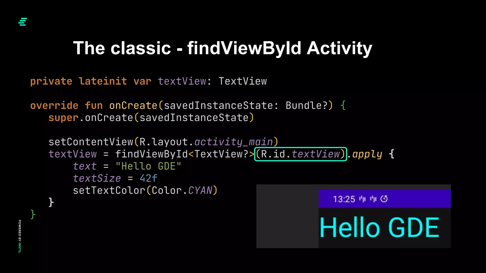 The classic - findViewById Activity
private lateinit var textView: TextView
override fun onCreate(savedInstanceState: Bundle?) {
super.onCreate(savedInstanceState)
setContentView(R.layout.activity_main)
textView = findViewById<TextView?>(R.id.textView).apply {
text = "Hello GDE"
textSize = 42f
setTextColor(Color.CYAN)
}
}
 