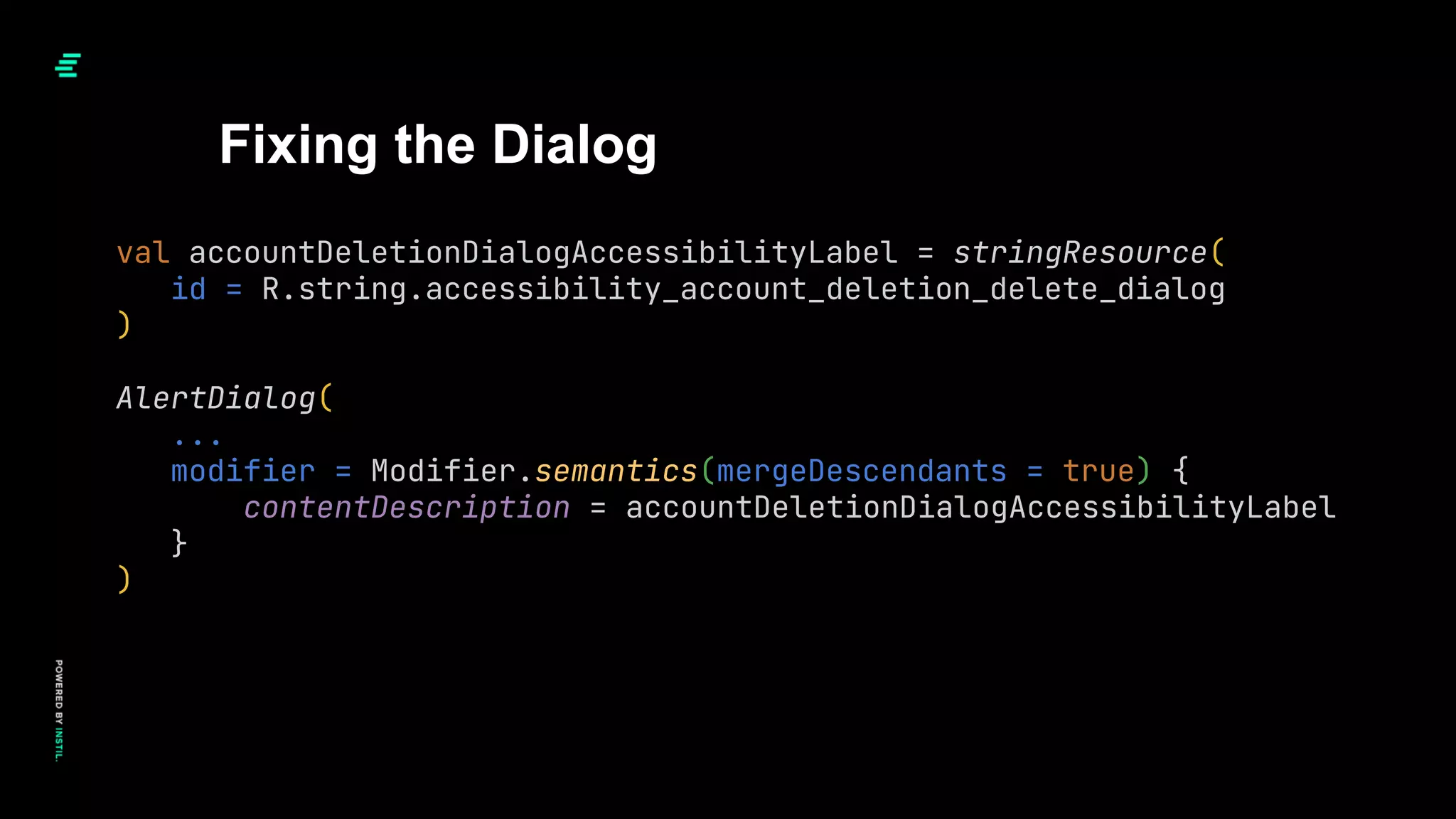 Fixing the Dialog
val accountDeletionDialogAccessibilityLabel = stringResource(
id = R.string.accessibility_account_deletion_delete_dialog
)
AlertDialog(
...
modifier = Modifier.semantics(mergeDescendants = true) {
contentDescription = accountDeletionDialogAccessibilityLabel
}
)
 