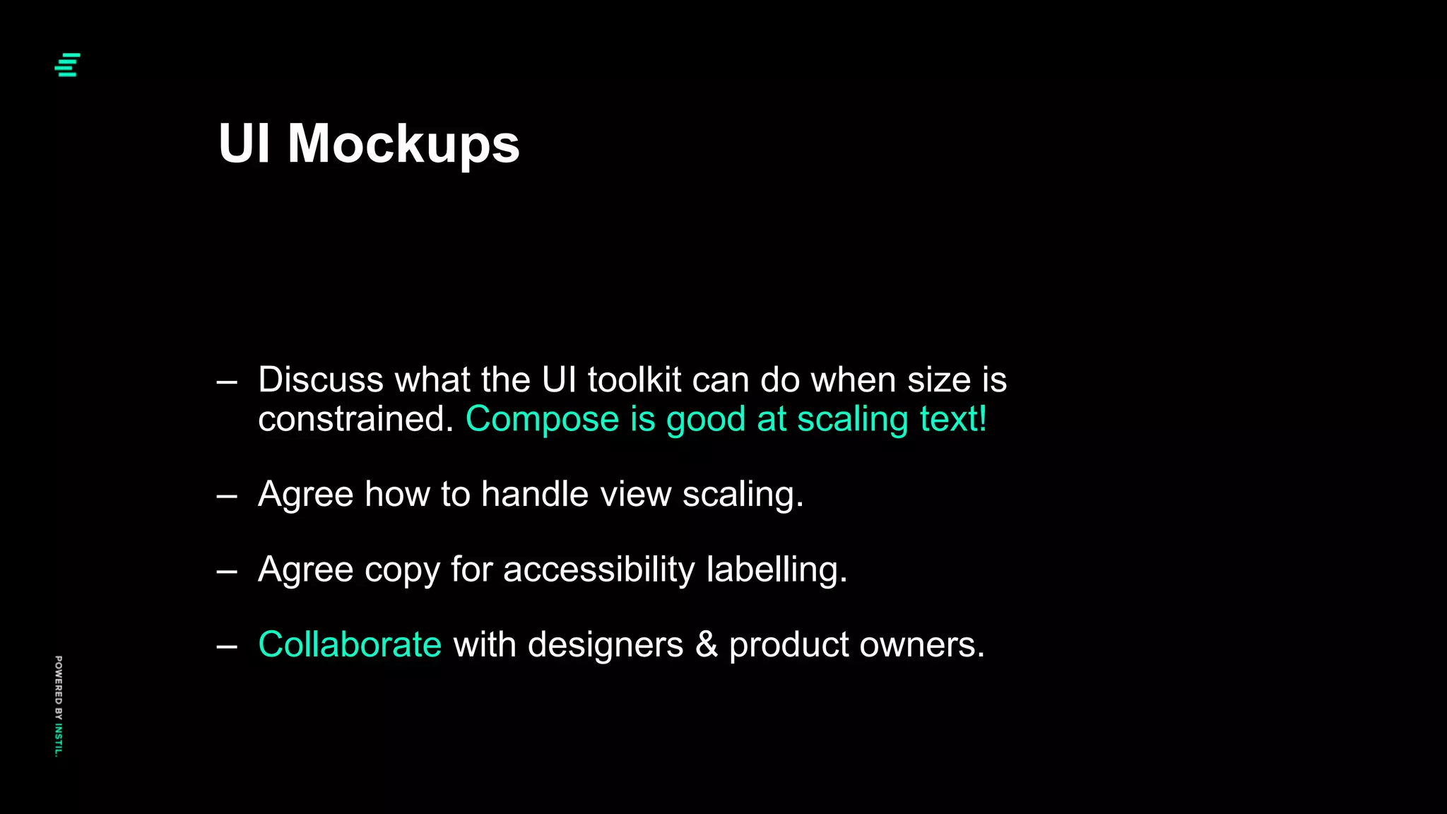 UI Mockups
– Discuss what the UI toolkit can do when size is
constrained. Compose is good at scaling text!
– Agree how to handle view scaling.
– Agree copy for accessibility labelling.
– Collaborate with designers & product owners.
 