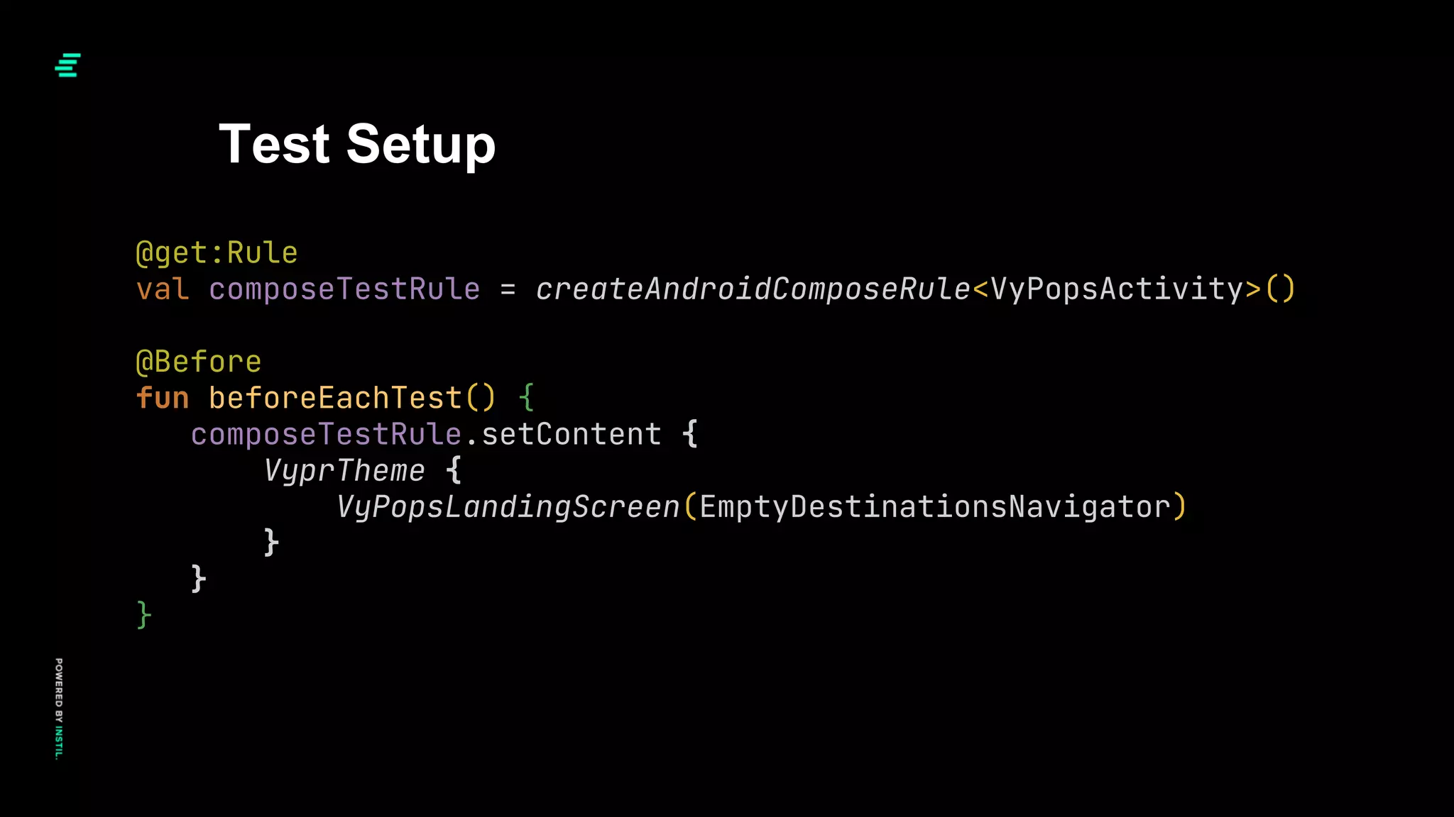 Test Setup
@get:Rule
val composeTestRule = createAndroidComposeRule<VyPopsActivity>()
@Before
fun beforeEachTest() {
composeTestRule.setContent {
VyprTheme {
VyPopsLandingScreen(EmptyDestinationsNavigator)
}
}
}
 