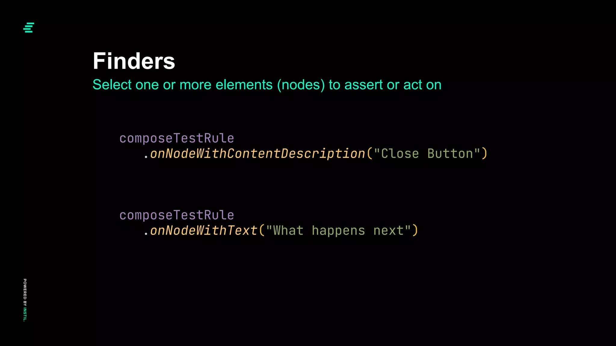 Finders
Select one or more elements (nodes) to assert or act on
composeTestRule
.onNodeWithContentDescription("Close Button")
composeTestRule
.onNodeWithText("What happens next")
 