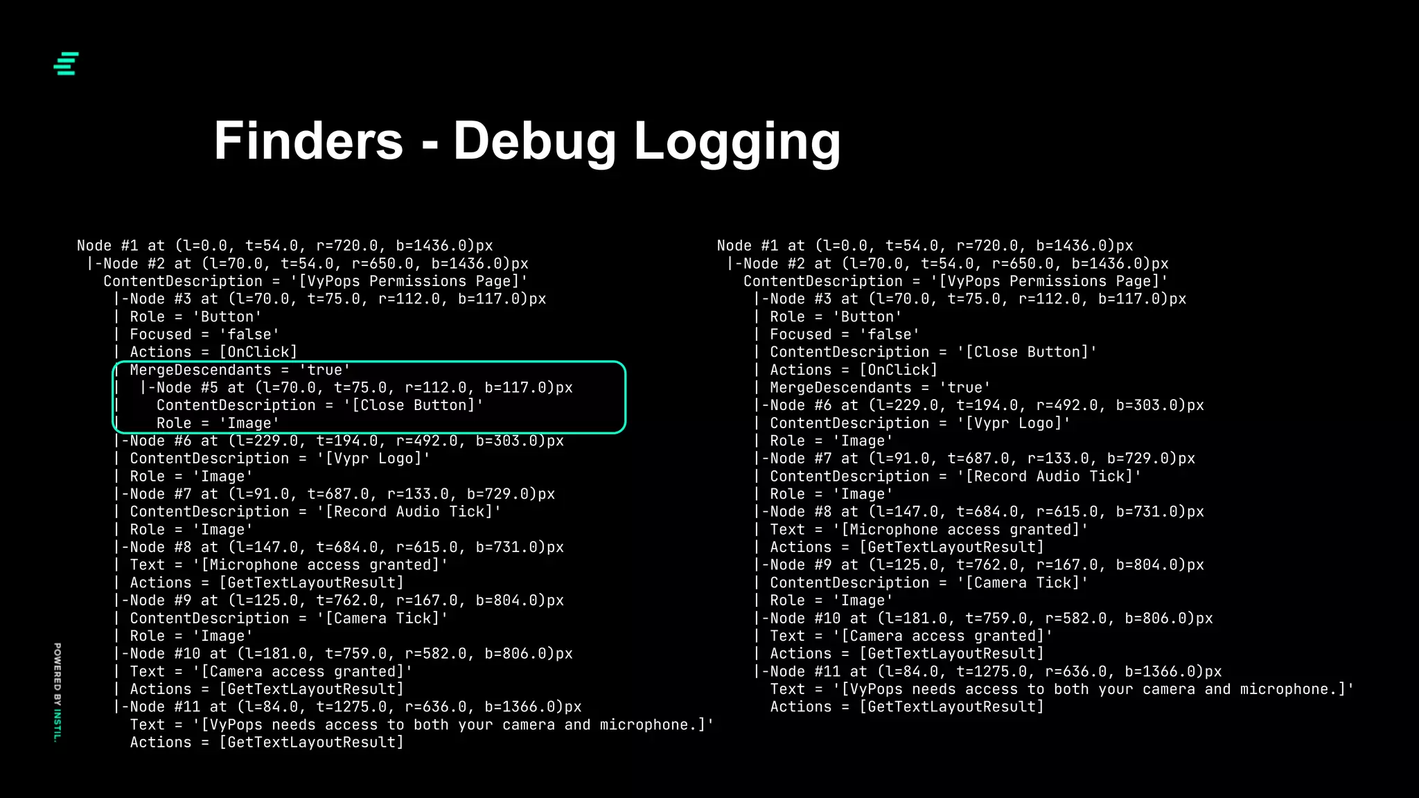 Finders - Debug Logging
Node #1 at (l=0.0, t=54.0, r=720.0, b=1436.0)px
|-Node #2 at (l=70.0, t=54.0, r=650.0, b=1436.0)px
ContentDescription = '[VyPops Permissions Page]'
|-Node #3 at (l=70.0, t=75.0, r=112.0, b=117.0)px
| Role = 'Button'
| Focused = 'false'
| ContentDescription = '[Close Button]'
| Actions = [OnClick]
| MergeDescendants = 'true'
|-Node #6 at (l=229.0, t=194.0, r=492.0, b=303.0)px
| ContentDescription = '[Vypr Logo]'
| Role = 'Image'
|-Node #7 at (l=91.0, t=687.0, r=133.0, b=729.0)px
| ContentDescription = '[Record Audio Tick]'
| Role = 'Image'
|-Node #8 at (l=147.0, t=684.0, r=615.0, b=731.0)px
| Text = '[Microphone access granted]'
| Actions = [GetTextLayoutResult]
|-Node #9 at (l=125.0, t=762.0, r=167.0, b=804.0)px
| ContentDescription = '[Camera Tick]'
| Role = 'Image'
|-Node #10 at (l=181.0, t=759.0, r=582.0, b=806.0)px
| Text = '[Camera access granted]'
| Actions = [GetTextLayoutResult]
|-Node #11 at (l=84.0, t=1275.0, r=636.0, b=1366.0)px
Text = '[VyPops needs access to both your camera and microphone.]'
Actions = [GetTextLayoutResult]
Node #1 at (l=0.0, t=54.0, r=720.0, b=1436.0)px
|-Node #2 at (l=70.0, t=54.0, r=650.0, b=1436.0)px
ContentDescription = '[VyPops Permissions Page]'
|-Node #3 at (l=70.0, t=75.0, r=112.0, b=117.0)px
| Role = 'Button'
| Focused = 'false'
| Actions = [OnClick]
| MergeDescendants = 'true'
| |-Node #5 at (l=70.0, t=75.0, r=112.0, b=117.0)px
| ContentDescription = '[Close Button]'
| Role = 'Image'
|-Node #6 at (l=229.0, t=194.0, r=492.0, b=303.0)px
| ContentDescription = '[Vypr Logo]'
| Role = 'Image'
|-Node #7 at (l=91.0, t=687.0, r=133.0, b=729.0)px
| ContentDescription = '[Record Audio Tick]'
| Role = 'Image'
|-Node #8 at (l=147.0, t=684.0, r=615.0, b=731.0)px
| Text = '[Microphone access granted]'
| Actions = [GetTextLayoutResult]
|-Node #9 at (l=125.0, t=762.0, r=167.0, b=804.0)px
| ContentDescription = '[Camera Tick]'
| Role = 'Image'
|-Node #10 at (l=181.0, t=759.0, r=582.0, b=806.0)px
| Text = '[Camera access granted]'
| Actions = [GetTextLayoutResult]
|-Node #11 at (l=84.0, t=1275.0, r=636.0, b=1366.0)px
Text = '[VyPops needs access to both your camera and microphone.]'
Actions = [GetTextLayoutResult]
 