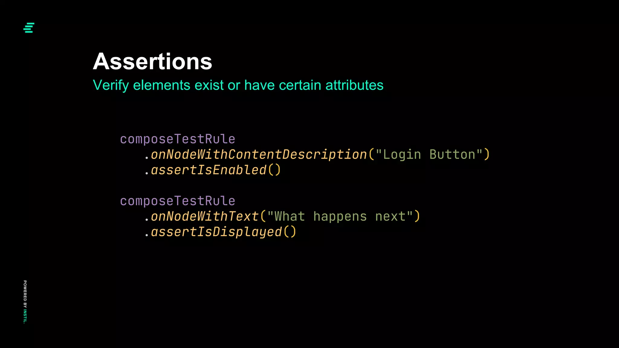 Assertions
Verify elements exist or have certain attributes
composeTestRule
.onNodeWithContentDescription("Login Button")
.assertIsEnabled()
composeTestRule
.onNodeWithText("What happens next")
.assertIsDisplayed()
 