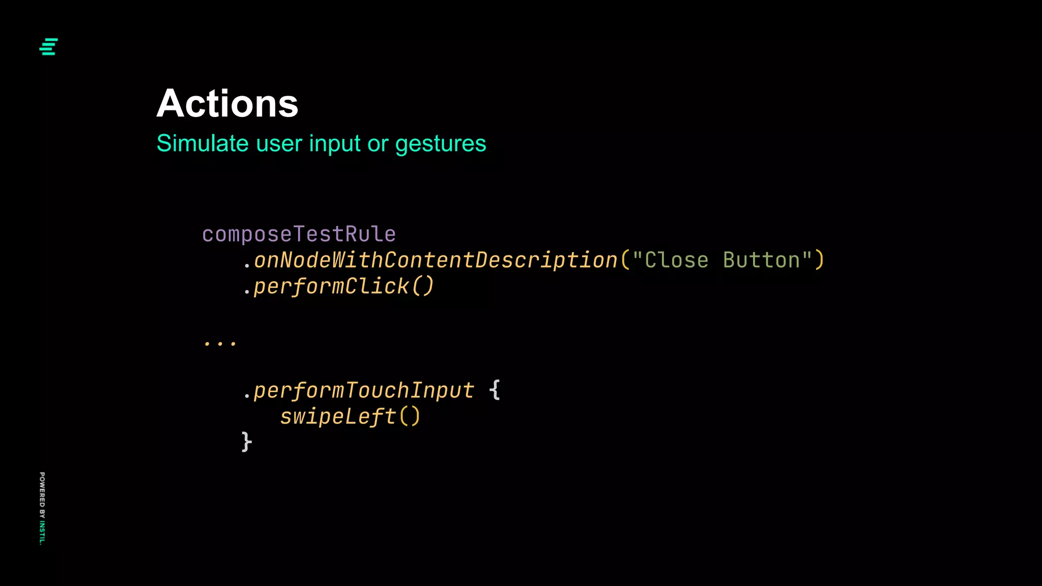Simulate user input or gestures
Actions
composeTestRule
.onNodeWithContentDescription("Close Button")
.performClick()
...
.performTouchInput {
swipeLeft()
}
 