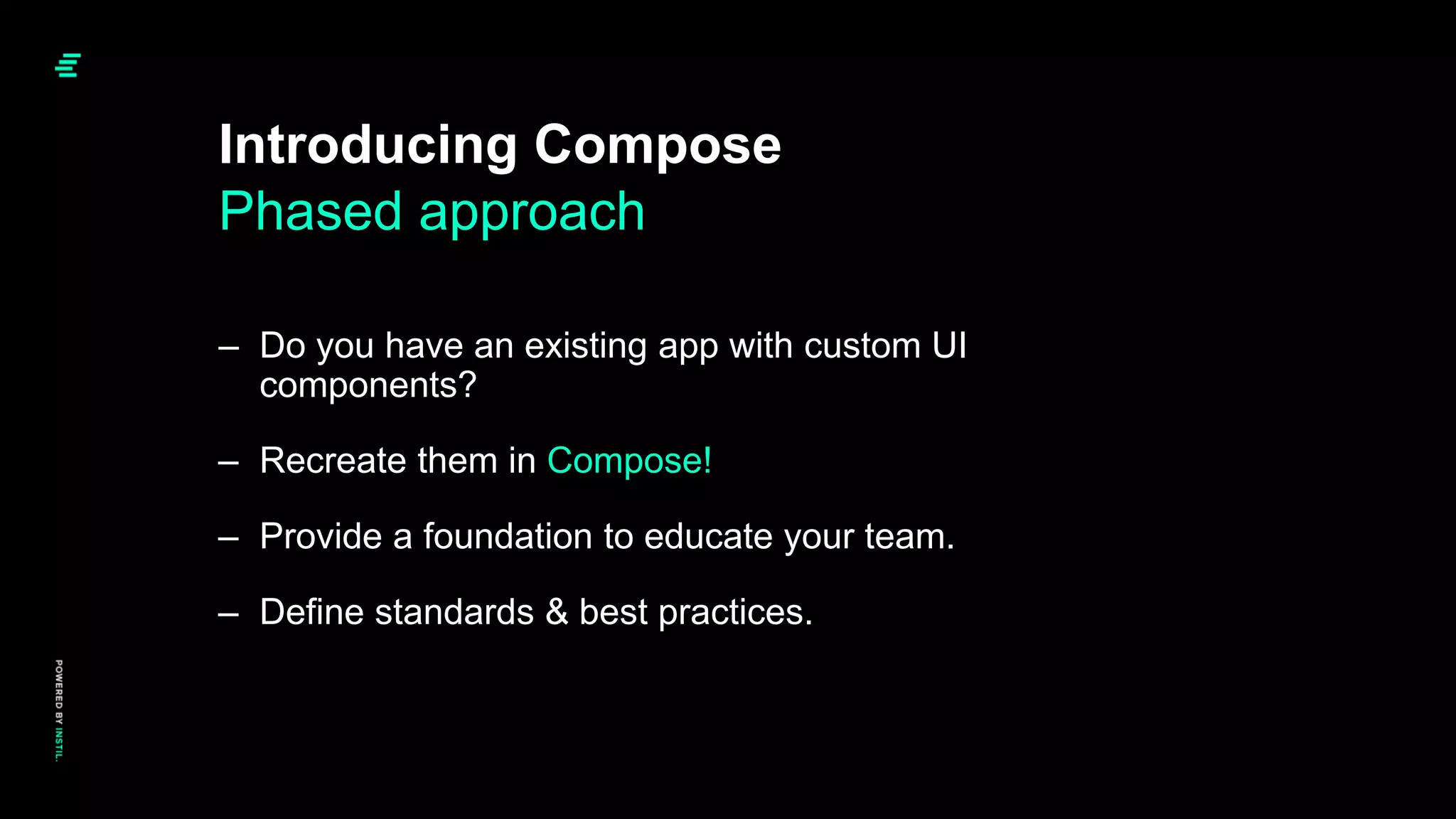 Introducing Compose
Phased approach
– Do you have an existing app with custom UI
components?
– Recreate them in Compose!
– Provide a foundation to educate your team.
– Define standards & best practices.
 