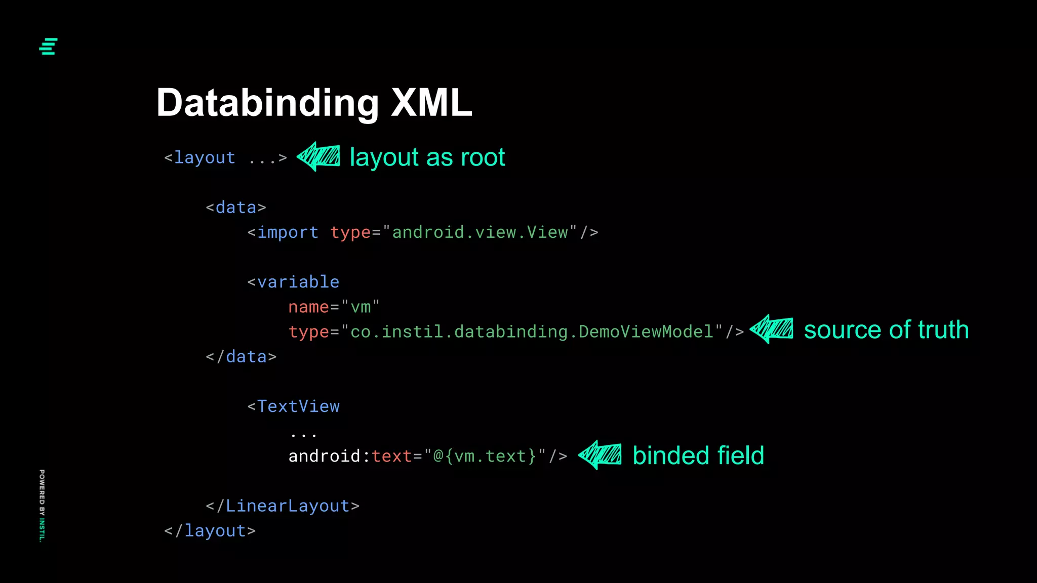 <layout ...>
<data>
<import type="android.view.View"/>
<variable
name="vm"
type="co.instil.databinding.DemoViewModel"/>
</data>
<TextView
...
android:text="@{vm.text}"/>
</LinearLayout>
</layout>
Databinding XML
layout as root
source of truth
binded field
 