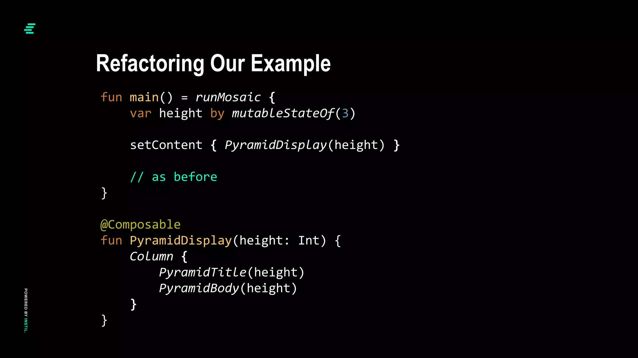 fun main() = runMosaic {
var height by mutableStateOf(3)
setContent { PyramidDisplay(height) }
// as before
}
@Composable
fun PyramidDisplay(height: Int) {
Column {
PyramidTitle(height)
PyramidBody(height)
}
}
Refactoring Our Example
 